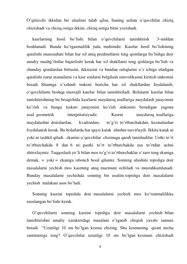 9 
 
O’qituvchi ikkidan bir ulushini talab qilsa, buning uchun o’quvchilar chiziq 
chizishadi va chiziq ostiga ikkini, chiziq ustiga birni yozishadi.  
kasrlarning hosil bo’lishi bilan o’quvchilarni tanishtirish       3-sinfdan 
boshlanadi. Bunda ko’rgazmalilik juda muhimdir. Kasrlar hosil bo’lishining 
qaralishi munosabati bilan har xil aniq predmetlarni teng qismlarga bo’lishga doir 
amaliy mashg’ilotlar bajarilishi kerak har xil shakllarni teng qishlarga bo’lish va 
shunday qismlardan bittasini, ikkitasini va bundan ortiqlarini o’z ichiga oladigan 
qaralishi zarur atamalarni va kasr sonlarni belgilash simvolikasini kiritish imkonini 
beradi.  Shunnga o’xshash imkoni boricha har xil shakllardan foydalanib, 
o’quvchilarni boshqa maxrajli kasrlar  bilan tanishtiriladi. Bolalarni  kasrlar bilan 
tanishtirishning bu bosqichida kasrlarni maydaroq usullariga maydalash jarayonini 
ko’rish va bunga teskari jarayonini ko’rish imkonini beradigan yagona 
usul  geometrik 
interpritatsiyadir. 
Kasrni 
maydaroq  usullariga 
maydalashni  doiralardan, 
kvadratdan, 
to’g’ri  to’rtburchakdan,  kesmalardan 
foydalanish kerak. Bu holatlarda har qaysi katak  ulushni tasvirlaydi. Ikkita katak ni 
yoki ni tashkil qiladi.  ekanini o’quvchilar  chizmaga qarab tanishadilar. Ustki to’rt 
to’rtburchakda 8 dan  6 ni;  pastki to’rt to’rtburchakda esa to’rtdan uchni 
shtrixlaymiz. Taqqoslash yo’li bilan mos to’g’ri to’rtburchaklar o’zaro teng ekaniga 
demak,  =  yoki =  ekaniga ishonch hosil qilamiz. Sonning ulushini topishga doir 
masalalarni yechish mos kasrning aniq mazmuni ochiladi va mustahkamlanadi. 
Bunday masalalarni yechishda sonning bir usulini topishga doir masalalarni 
yechish  malakasi asos bo’ladi. 
Sonning kasrini topishda doir  masalalarni yechish mos ko’rsatmalilikka 
asoslangan bo’lishi kerak. 
O’quvchilarni sonning kasrini topishga doir masalalarni yechish  bilan 
tanishtirishni amaliy xarakterdagi masalani o’rganib chiqish yaxshi samara 
beradi.  “Uzunligi 10 sm bo’lgan kesma chizing. Shu kesmaning   qismi necha 
santimetrga teng? O’quvchilar uzunligi 10 sm bo’lgan  kesmani chizishadi 
