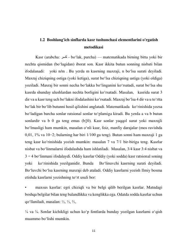 11 
 
  
  
1.2  Boshlang'ich sinflarda kasr tushunchasi elementlarini o'rgatish 
metodikasi 
Kasr (arabcha: رسك - boʻlak, parcha) — matematikada birning bitta yoki bir 
nechta qismidan (boʻlagidan) iborat son. Kasr ikkita butun sonning nisbati bilan 
ifodalanadi:   yoki n/m . Bu yerda m kasrning maxraji, n boʻlsa surati deyiladi. 
Maxraj chiziqning ostiga (yoki ketiga), surat boʻlsa chiziqning ustiga (yoki oldiga) 
yoziladi. Maxraj bir sonni necha boʻlakka boʻlinganini koʻrsatadi, surat boʻlsa shu 
kasrda shunday ulushlardan nechta borligini koʻrsatadi. Masalan,   kasrida surat 3 
dir va u kasr teng uch boʻlakni ifodalashini koʻrsatadi. Maxraj boʻlsa 4 dir va u toʻrtta 
boʻlak bir boʻlib butunni hosil qilishini anglatadi. Matematikada   koʻrinishida yozsa 
boʻladigan barcha sonlar ratsional sonlar toʻplamiga kiradi. Bu yerda a va b butun 
sonlardir va b 0 ga teng emas (b‡0). Kasr sonlar yaqqol surat yoki maxrajli 
boʻlmasligi ham mumkin, masalan oʻnli kasr, foiz, manfiy darajalar (mos ravishda 
0,01, 1% va 10−2; bularning har biri 1/100 ga teng). Butun sonni ham maxraji 1 ga 
teng kasr koʻrinishida yozish mumkin: masalan 7 va 7/1 bir-biriga teng. Kasrlar 
nisbat va boʻlinmalarni ifodalashda ham ishlatiladi.  Masalan, 3/4 kasr 3:4 nisbat va 
3 ÷ 4 boʻlinmani ifodalaydi. Oddiy kasrlar Oddiy (yoki sodda) kasr ratsional soning   
yoki   koʻrinishida yozilganidir. Bunda   Boʻlinuvchi kasrning surati deyiladi. 
Boʻluvchi boʻlsa kasrning maxraji deb ataladi. Oddiy kasrlarni yozish Ilmiy bosma 
etishda kasrlarni yozishning toʻrt usuli bor: 
• 
maxsus kasrlar: egri chiziqli va bir belgi qilib berilgan kasrlar. Matndagi 
boshqa belgilar bilan teng balandlikka va kenglikka ega. Odatda sodda kasrlar uchun 
qoʻllaniladi, masalan: ½, ⅓, ⅔,  
¼ va ¾. Sonlar kichikligi uchun koʻp fontlarda bunday yozilgan kasrlarni oʻqish 
muammo boʻlishi mumkin. 
