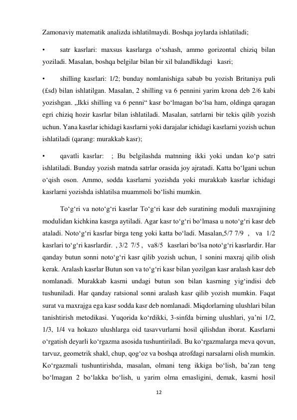 12 
 
Zamonaviy matematik analizda ishlatilmaydi. Boshqa joylarda ishlatiladi; 
• 
satr kasrlari: maxsus kasrlarga oʻxshash, ammo gorizontal chiziq bilan 
yoziladi. Masalan, boshqa belgilar bilan bir xil balandlikdagi   kasri; 
• 
shilling kasrlari: 1/2; bunday nomlanishiga sabab bu yozish Britaniya puli 
(£sd) bilan ishlatilgan. Masalan, 2 shilling va 6 pennini yarim krona deb 2/6 kabi 
yozishgan. „Ikki shilling va 6 penni“ kasr boʻlmagan boʻlsa ham, oldinga qaragan 
egri chiziq hozir kasrlar bilan ishlatiladi. Masalan, satrlarni bir tekis qilib yozish 
uchun. Yana kasrlar ichidagi kasrlarni yoki darajalar ichidagi kasrlarni yozish uchun 
ishlatiladi (qarang: murakkab kasr); 
• 
qavatli kasrlar:  ; Bu belgilashda matnning ikki yoki undan koʻp satri 
ishlatiladi. Bunday yozish matnda satrlar orasida joy ajratadi. Katta boʻlgani uchun 
oʻqish oson. Ammo, sodda kasrlarni yozishda yoki murakkab kasrlar ichidagi 
kasrlarni yozishda ishlatilsa muammoli boʻlishi mumkin. 
Toʻgʻri va notoʻgʻri kasrlar Toʻgʻri kasr deb suratining moduli maxrajining 
modulidan kichkina kasrga aytiladi. Agar kasr toʻgʻri boʻlmasa u notoʻgʻri kasr deb 
ataladi. Notoʻgʻri kasrlar birga teng yoki katta boʻladi. Masalan,5/7 7/9  ,   va  1/2  
kasrlari toʻgʻri kasrlardir.  , 3/2  7/5 ,   va8/5   kasrlari boʻlsa notoʻgʻri kasrlardir. Har 
qanday butun sonni notoʻgʻri kasr qilib yozish uchun, 1 sonini maxraj qilib olish 
kerak. Aralash kasrlar Butun son va toʻgʻri kasr bilan yozilgan kasr aralash kasr deb 
nomlanadi. Murakkab kasrni undagi butun son bilan kasrning yigʻindisi deb 
tushuniladi. Har qanday ratsional sonni aralash kasr qilib yozish mumkin. Faqat 
surat va maxrajga ega kasr sodda kasr deb nomlanadi. Miqdorlarning ulushlari bilan 
tanishtirish metodikasi. Yuqorida koʻrdikki, 3-sinfda birning ulushlari, ya’ni 1/2, 
1/3, 1/4 va hokazo ulushlarga oid tasavvurlarni hosil qilishdan iborat. Kasrlarni 
oʻrgatish deyarli koʻrgazma asosida tushuntiriladi. Bu koʻrgazmalarga meva qovun, 
tarvuz, geometrik shakl, chup, qogʻoz va boshqa atrofdagi narsalarni olish mumkin. 
Koʻrgazmali tushuntirishda, masalan, olmani teng ikkiga boʻlish, ba’zan teng 
boʻlmagan 2 boʻlakka boʻlish, u yarim olma emasligini, demak, kasrni hosil 
