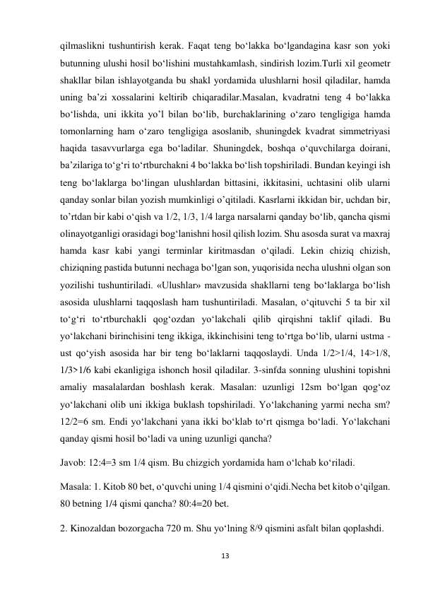 13 
 
qilmaslikni tushuntirish kerak. Faqat teng boʻlakka boʻlgandagina kasr son yoki 
butunning ulushi hosil boʻlishini mustahkamlash, sindirish lozim.Turli xil geometr  
shakllar bilan ishlayotganda bu shakl yordamida ulushlarni hosil qiladilar, hamda 
uning ba’zi xossalarini keltirib chiqaradilar.Masalan, kvadratni teng 4 boʻlakka 
boʻlishda, uni ikkita yo’l bilan boʻlib, burchaklarining oʻzaro tengligiga hamda 
tomonlarning ham oʻzaro tengligiga asoslanib, shuningdek kvadrat simmetriyasi 
haqida tasavvurlarga ega boʻladilar. Shuningdek, boshqa oʻquvchilarga doirani, 
ba’zilariga toʻgʻri toʻrtburchakni 4 boʻlakka boʻlish topshiriladi. Bundan keyingi ish 
teng boʻlaklarga boʻlingan ulushlardan bittasini, ikkitasini, uchtasini olib ularni 
qanday sonlar bilan yozish mumkinligi o’qitiladi. Kasrlarni ikkidan bir, uchdan bir, 
to’rtdan bir kabi oʻqish va 1/2, 1/3, 1/4 larga narsalarni qanday boʻlib, qancha qismi 
olinayotganligi orasidagi bogʻlanishni hosil qilish lozim. Shu asosda surat va maxraj 
hamda kasr kabi yangi terminlar kiritmasdan oʻqiladi. Lekin chiziq chizish, 
chiziqning pastida butunni nechaga boʻlgan son, yuqorisida necha ulushni olgan son 
yozilishi tushuntiriladi. «Ulushlar» mavzusida shakllarni teng boʻlaklarga boʻlish 
asosida ulushlarni taqqoslash ham tushuntiriladi. Masalan, oʻqituvchi 5 ta bir xil 
toʻgʻri toʻrtburchakli qogʻozdan yoʻlakchali qilib qirqishni taklif qiladi. Bu 
yoʻlakchani birinchisini teng ikkiga, ikkinchisini teng toʻrtga boʻlib, ularni ustma - 
ust qoʻyish asosida har bir teng boʻlaklarni taqqoslaydi. Unda 1/2>1/4, 14>1/8, 
1/3>1/6 kabi ekanligiga ishonch hosil qiladilar. 3-sinfda sonning ulushini topishni 
amaliy masalalardan boshlash kerak. Masalan: uzunligi 12sm boʻlgan qogʻoz 
yoʻlakchani olib uni ikkiga buklash topshiriladi. Yoʻlakchaning yarmi necha sm? 
12/2=6 sm. Endi yoʻlakchani yana ikki boʻklab toʻrt qismga boʻladi. Yoʻlakchani 
qanday qismi hosil boʻladi va uning uzunligi qancha? 
Javob: 12:4=3 sm 1/4 qism. Bu chizgich yordamida ham oʻlchab koʻriladi. 
Masala: 1. Kitob 80 bet, oʻquvchi uning 1/4 qismini oʻqidi.Necha bet kitob oʻqilgan. 
80 betning 1/4 qismi qancha? 80:4=20 bet. 
2. Kinozaldan bozorgacha 720 m. Shu yoʻlning 8/9 qismini asfalt bilan qoplashdi. 
