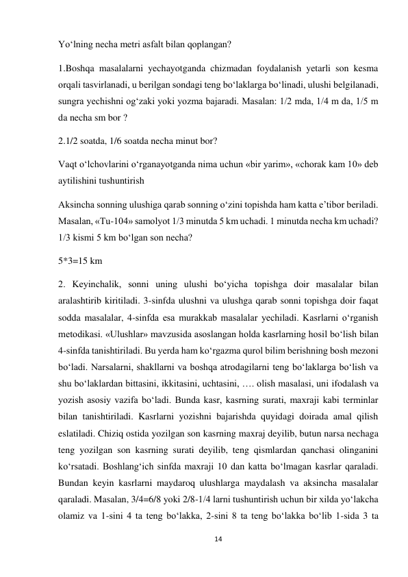 14 
 
Yoʻlning necha metri asfalt bilan qoplangan? 
1.Boshqa masalalarni yechayotganda chizmadan foydalanish yetarli son kesma 
orqali tasvirlanadi, u berilgan sondagi teng boʻlaklarga boʻlinadi, ulushi belgilanadi, 
sungra yechishni ogʻzaki yoki yozma bajaradi. Masalan: 1/2 mda, 1/4 m da, 1/5 m 
da necha sm bor ? 
2.1/2 soatda, 1/6 soatda necha minut bor? 
Vaqt oʻlchovlarini oʻrganayotganda nima uchun «bir yarim», «chorak kam 10» deb 
aytilishini tushuntirish 
Aksincha sonning ulushiga qarab sonning oʻzini topishda ham katta e’tibor beriladi. 
Masalan, «Tu-104» samolyot 1/3 minutda 5 km uchadi. 1 minutda necha km uchadi? 
1/3 kismi 5 km boʻlgan son necha? 
5*3=15 km 
2. Keyinchalik, sonni uning ulushi boʻyicha topishga doir masalalar bilan 
aralashtirib kiritiladi. 3-sinfda ulushni va ulushga qarab sonni topishga doir faqat 
sodda masalalar, 4-sinfda esa murakkab masalalar yechiladi. Kasrlarni oʻrganish 
metodikasi. «Ulushlar» mavzusida asoslangan holda kasrlarning hosil boʻlish bilan 
4-sinfda tanishtiriladi. Bu yerda ham koʻrgazma qurol bilim berishning bosh mezoni 
boʻladi. Narsalarni, shakllarni va boshqa atrodagilarni teng boʻlaklarga boʻlish va 
shu boʻlaklardan bittasini, ikkitasini, uchtasini, …. olish masalasi, uni ifodalash va 
yozish asosiy vazifa boʻladi. Bunda kasr, kasrning surati, maxraji kabi terminlar 
bilan tanishtiriladi. Kasrlarni yozishni bajarishda quyidagi doirada amal qilish 
eslatiladi. Chiziq ostida yozilgan son kasrning maxraj deyilib, butun narsa nechaga 
teng yozilgan son kasrning surati deyilib, teng qismlardan qanchasi olinganini 
koʻrsatadi. Boshlangʻich sinfda maxraji 10 dan katta boʻlmagan kasrlar qaraladi. 
Bundan keyin kasrlarni maydaroq ulushlarga maydalash va aksincha masalalar 
qaraladi. Masalan, 3/4=6/8 yoki 2/8-1/4 larni tushuntirish uchun bir xilda yoʻlakcha 
olamiz va 1-sini 4 ta teng boʻlakka, 2-sini 8 ta teng boʻlakka boʻlib 1-sida 3 ta 
