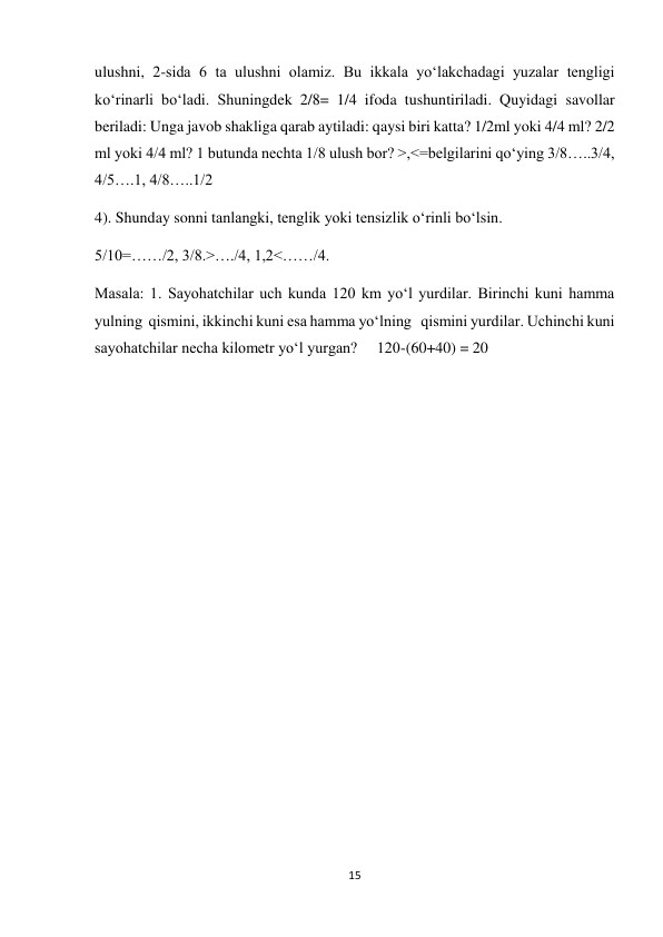 15 
 
ulushni, 2-sida 6 ta ulushni olamiz. Bu ikkala yoʻlakchadagi yuzalar tengligi 
koʻrinarli boʻladi. Shuningdek 2/8= 1/4 ifoda tushuntiriladi. Quyidagi savollar 
beriladi: Unga javob shakliga qarab aytiladi: qaysi biri katta? 1/2ml yoki 4/4 ml? 2/2 
ml yoki 4/4 ml? 1 butunda nechta 1/8 ulush bor? >,<=belgilarini qoʻying 3/8…..3/4, 
4/5….1, 4/8…..1/2 
4). Shunday sonni tanlangki, tenglik yoki tensizlik oʻrinli boʻlsin. 
5/10=……/2, 3/8.>…./4, 1,2<……/4. 
Masala: 1. Sayohatchilar uch kunda 120 km yoʻl yurdilar. Birinchi kuni hamma 
yulning  qismini, ikkinchi kuni esa hamma yoʻlning   qismini yurdilar. Uchinchi kuni 
sayohatchilar necha kilometr yoʻl yurgan?     120-(60+40) = 20 
 
 
 
 
 
 
 
 
 
 
 
 
 
