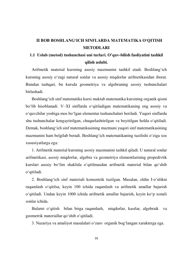 16 
 
 
 
II BOB BOSHLANG‘ICH SINFLARDA MATEMATIKA O‘QITISH 
METODLARI 
1.1  Uslub (metod) tushunchasi uni turlari. O’quv-bilish faoliyatini tashkil 
qilish uslubi. 
Arifmetik material kursning asosiy mazmunini tashkil etadi. Boshlang‘ich 
kursning asosiy o‘zagi natural sonlar va asosiy miqdorlar arifmetikasidan iborat. 
Bundan tashqari, bu kursda geometriya va algebraning asosiy tushunchalari 
birlashadi. 
Boshlang‘ich sinf matematika kursi maktab matematika kursining organik qismi 
bo‘lib hisoblanadi. V–XI sinflarda o‘qitiladigan matematikaning eng asosiy va 
o‘quvchilar yoshiga mos bo‘lgan elementar tushunchalari beriladi. Yuqori sinflarda 
shu tushunchalar kengaytirilgan, chuqurlashtirilgan va boyitilgan holda o‘qitiladi. 
Demak, boshlang‘ich sinf matematikasining mazmuni yuqori sinf matematikasining 
mazmunini ham belgilab beradi. Boshlang‘ich matematikaning tuzilishi o‘ziga xos 
xususiyatlarga ega: 
1. Arifmetik material kursning asosiy mazmunini tashkil qiladi. U natural sonlar 
arifmetikasi, asosiy miqdorlar, algebra va geometriya elementlarining propedivtik 
kurslari asosiy bo‘lim shaklida o‘qitilmasdan arifmetik material bilan qo‘shib 
o‘qitiladi. 
2. Boshlang‘ich sinf materiali konsentrik tuzilgan. Masalan, oldin I-o‘nlikni 
raqamlash o‘qitilsa, keyin 100 ichida raqamlash va arifmetik amallar bajarish 
o‘qitiladi. Undan keyin 1000 ichida arifmetik amallar bajarish, keyin ko‘p xonali 
sonlar ichida. 
Bularni o‘qitish  bilan birga raqamlash,  miqdorlar, kasrlar, algebraik  va 
geometrik materiallar qo‘shib o‘qitiladi. 
3. Nazariya va amaliyot masalalari o‘zaro  organik bog‘langan xarakterga ega. 
