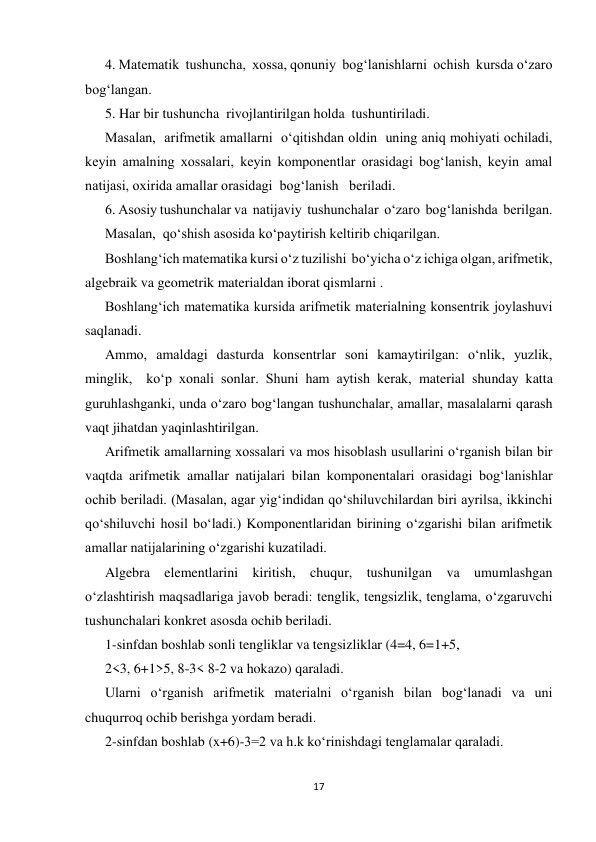 17 
 
4. Matematik  tushuncha,  xossa, qonuniy  bog‘lanishlarni  ochish  kursda o‘zaro  
bog‘langan.  
5. Har bir tushuncha  rivojlantirilgan holda  tushuntiriladi. 
Masalan,  arifmetik amallarni  o‘qitishdan oldin  uning aniq mohiyati ochiladi, 
keyin amalning xossalari, keyin komponentlar orasidagi bog‘lanish, keyin amal 
natijasi, oxirida amallar orasidagi  bog‘lanish   beriladi. 
6. Asosiy tushunchalar va  natijaviy  tushunchalar  o‘zaro  bog‘lanishda  berilgan. 
Masalan,  qo‘shish asosida ko‘paytirish keltirib chiqarilgan. 
Boshlang‘ich matematika kursi o‘z tuzilishi  bo‘yicha o‘z ichiga olgan, arifmetik, 
algebraik va geometrik materialdan iborat qismlarni . 
Boshlang‘ich matematika kursida arifmetik materialning konsentrik joylashuvi 
saqlanadi. 
Ammo, amaldagi dasturda konsentrlar soni kamaytirilgan: o‘nlik, yuzlik, 
minglik,  ko‘p xonali sonlar. Shuni ham aytish kerak, material shunday katta 
guruhlashganki, unda o‘zaro bog‘langan tushunchalar, amallar, masalalarni qarash 
vaqt jihatdan yaqinlashtirilgan. 
Arifmetik amallarning xossalari va mos hisoblash usullarini o‘rganish bilan bir 
vaqtda arifmetik amallar natijalari bilan komponentalari orasidagi bog‘lanishlar 
ochib beriladi. (Masalan, agar yig‘indidan qo‘shiluvchilardan biri ayrilsa, ikkinchi 
qo‘shiluvchi hosil bo‘ladi.) Komponentlaridan birining o‘zgarishi bilan arifmetik 
amallar natijalarining o‘zgarishi kuzatiladi. 
Algebra elementlarini kiritish, chuqur, tushunilgan va umumlashgan 
o‘zlashtirish maqsadlariga javob beradi: tenglik, tengsizlik, tenglama, o‘zgaruvchi 
tushunchalari konkret asosda ochib beriladi.  
1-sinfdan boshlab sonli tengliklar va tengsizliklar (4=4, 6=1+5,  
2<3, 6+1>5, 8-3< 8-2 va hokazo) qaraladi. 
Ularni o‘rganish arifmetik materialni o‘rganish bilan bog‘lanadi va uni 
chuqurroq ochib berishga yordam beradi. 
2-sinfdan boshlab (x+6)-3=2 va h.k ko‘rinishdagi tenglamalar qaraladi. 
