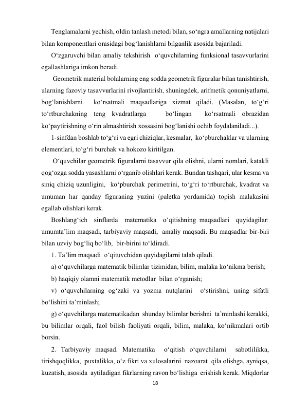 18 
 
Тenglamalarni yechish, oldin tanlash metodi bilan, so‘ngra amallarning natijalari 
bilan komponentlari orasidagi bog‘lanishlarni bilganlik asosida bajariladi. 
O‘zgaruvchi bilan amaliy tekshirish  o‘quvchilarning funksional tasavvurlarini 
egallashlariga imkon beradi. 
 Geometrik material bolalarning eng sodda geometrik figuralar bilan tanishtirish, 
ularning fazoviy tasavvurlarini rivojlantirish, shuningdek, arifmetik qonuniyatlarni, 
bog‘lanishlarni  ko‘rsatmali maqsadlariga xizmat qiladi. (Masalan, to‘g‘ri 
to‘rtburchakning teng kvadratlarga   bo‘lingan  ko‘rsatmali obrazidan  
ko‘paytirishning o‘rin almashtirish xossasini bog‘lanishi ochib foydalaniladi...). 
1-sinfdan boshlab to‘g‘ri va egri chiziqlar, kesmalar,  ko‘pburchaklar va ularning 
elementlari, to‘g‘ri burchak va hokozo kiritilgan. 
 O‘quvchilar geometrik figuralarni tasavvur qila olishni, ularni nomlari, katakli 
qog‘ozga sodda yasashlarni o‘rganib olishlari kerak. Bundan tashqari, ular kesma va 
siniq chiziq uzunligini,  ko‘pburchak perimetrini, to‘g‘ri to‘rtburchak, kvadrat va 
umuman har qanday figuraning yuzini (paletka yordamida) topish malakasini 
egallab olishlari kerak. 
Boshlang‘ich  sinflarda  matematika  o‘qitishning maqsadlari  quyidagilar: 
umumta’lim maqsadi, tarbiyaviy maqsadi,  amaliy maqsadi. Bu maqsadlar bir-biri 
bilan uzviy bog‘liq bo‘lib,  bir-birini to‘ldiradi. 
1. Ta’lim maqsadi  o‘qituvchidan quyidagilarni talab qiladi.           
a) o‘quvchilarga matematik bilimlar tizimidan, bilim, malaka ko‘nikma berish; 
b) haqiqiy olamni matematik metodlar  bilan o‘rganish; 
v) o‘quvchilarning og‘zaki va yozma nutqlarini  o‘stirishni, uning sifatli  
bo‘lishini ta’minlash; 
g) o‘quvchilarga matematikadan  shunday bilimlar berishni  ta’minlashi kerakki, 
bu bilimlar orqali, faol bilish faoliyati orqali, bilim, malaka, ko‘nikmalari ortib 
borsin. 
2. Тarbiyaviy maqsad. Matematika  o‘qitish o‘quvchilarni  sabotlilikka, 
tirishqoqlikka,  puxtalikka, o‘z fikri va xulosalarini  nazoarat  qila olishga, ayniqsa, 
kuzatish, asosida  aytiladigan fikrlarning ravon bo‘lishiga  erishish kerak. Miqdorlar 
