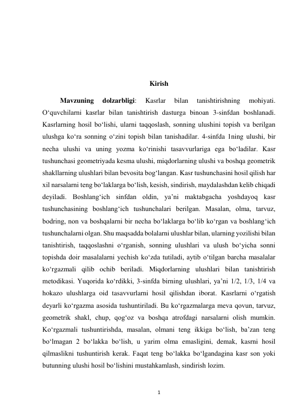 1 
 
 
 
 
Kirish 
Mavzuning 
dolzarbligi: 
Kasrlar 
bilan 
tanishtirishning 
mohiyati. 
Oʻquvchilarni kasrlar bilan tanishtirish dasturga binoan 3-sinfdan boshlanadi. 
Kasrlarning hosil boʻlishi, ularni taqqoslash, sonning ulushini topish va berilgan 
ulushga koʻra sonning oʻzini topish bilan tanishadilar. 4-sinfda 1ning ulushi, bir 
necha ulushi va uning yozma koʻrinishi tasavvurlariga ega boʻladilar. Kasr 
tushunchasi geometriyada kesma ulushi, miqdorlarning ulushi va boshqa geometrik 
shakllarning ulushlari bilan bevosita bogʻlangan. Kasr tushunchasini hosil qilish har 
xil narsalarni teng boʻlaklarga boʻlish, kesish, sindirish, maydalashdan kelib chiqadi 
deyiladi. Boshlangʻich sinfdan oldin, ya’ni maktabgacha yoshdayoq kasr 
tushunchasining boshlangʻich tushunchalari berilgan. Masalan, olma, tarvuz, 
bodring, non va boshqalarni bir necha boʻlaklarga boʻlib koʻrgan va boshlangʻich 
tushunchalarni olgan. Shu maqsadda bolalarni ulushlar bilan, ularning yozilishi bilan 
tanishtirish, taqqoslashni oʻrganish, sonning ulushlari va ulush boʻyicha sonni 
topishda doir masalalarni yechish koʻzda tutiladi, aytib oʻtilgan barcha masalalar 
koʻrgazmali qilib ochib beriladi. Miqdorlarning ulushlari bilan tanishtirish 
metodikasi. Yuqorida koʻrdikki, 3-sinfda birning ulushlari, ya’ni 1/2, 1/3, 1/4 va 
hokazo ulushlarga oid tasavvurlarni hosil qilishdan iborat. Kasrlarni oʻrgatish 
deyarli koʻrgazma asosida tushuntiriladi. Bu koʻrgazmalarga meva qovun, tarvuz, 
geometrik shakl, chup, qogʻoz va boshqa atrofdagi narsalarni olish mumkin. 
Koʻrgazmali tushuntirishda, masalan, olmani teng ikkiga boʻlish, ba’zan teng 
boʻlmagan 2 boʻlakka boʻlish, u yarim olma emasligini, demak, kasrni hosil 
qilmaslikni tushuntirish kerak. Faqat teng boʻlakka boʻlgandagina kasr son yoki 
butunning ulushi hosil boʻlishini mustahkamlash, sindirish lozim. 
