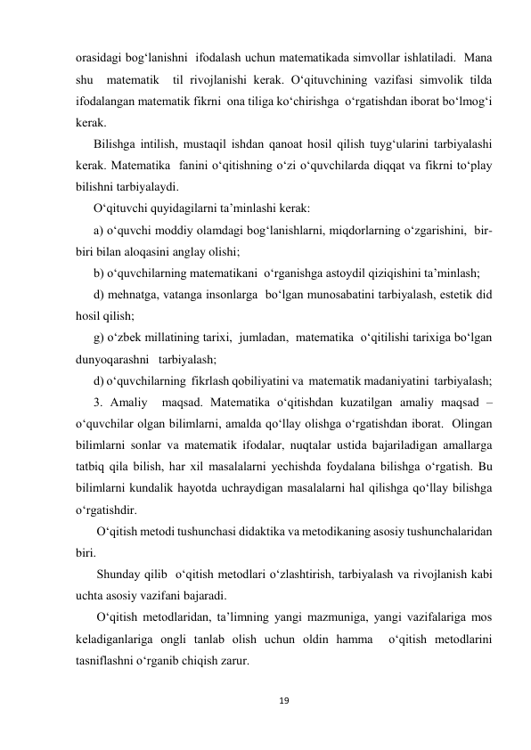 19 
 
orasidagi bog‘lanishni  ifodalash uchun matematikada simvollar ishlatiladi.  Mana 
shu  matematik  til rivojlanishi kerak. O‘qituvchining vazifasi simvolik tilda  
ifodalangan matematik fikrni  ona tiliga ko‘chirishga  o‘rgatishdan iborat bo‘lmog‘i 
kerak.  
Bilishga intilish, mustaqil ishdan qanoat hosil qilish tuyg‘ularini tarbiyalashi 
kerak. Matematika  fanini o‘qitishning o‘zi o‘quvchilarda diqqat va fikrni to‘play 
bilishni tarbiyalaydi. 
O‘qituvchi quyidagilarni ta’minlashi kerak: 
a) o‘quvchi moddiy olamdagi bog‘lanishlarni, miqdorlarning o‘zgarishini,  bir-
biri bilan aloqasini anglay olishi; 
b) o‘quvchilarning matematikani  o‘rganishga astoydil qiziqishini ta’minlash;  
d) mehnatga, vatanga insonlarga  bo‘lgan munosabatini tarbiyalash, estetik did 
hosil qilish; 
g) o‘zbek millatining tarixi,  jumladan,  matematika  o‘qitilishi tarixiga bo‘lgan  
dunyoqarashni   tarbiyalash; 
d) o‘quvchilarning  fikrlash qobiliyatini va  matematik madaniyatini  tarbiyalash; 
3. Amaliy  maqsad. Matematika o‘qitishdan kuzatilgan amaliy maqsad – 
o‘quvchilar olgan bilimlarni, amalda qo‘llay olishga o‘rgatishdan iborat.  Olingan 
bilimlarni sonlar va matematik ifodalar, nuqtalar ustida bajariladigan amallarga 
tatbiq qila bilish, har xil masalalarni yechishda foydalana bilishga o‘rgatish. Bu 
bilimlarni kundalik hayotda uchraydigan masalalarni hal qilishga qo‘llay bilishga 
o‘rgatishdir. 
 O‘qitish metodi tushunchasi didaktika va metodikaning asosiy tushunchalaridan 
biri. 
 Shunday qilib  o‘qitish metodlari o‘zlashtirish, tarbiyalash va rivojlanish kabi 
uchta asosiy vazifani bajaradi. 
 O‘qitish metodlaridan, ta’limning yangi mazmuniga, yangi vazifalariga mos 
keladiganlariga ongli tanlab olish uchun oldin hamma  o‘qitish metodlarini 
tasniflashni o‘rganib chiqish zarur. 
