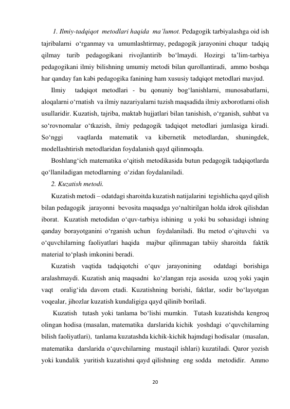 20 
 
 1. Ilmiy-tadqiqot  metodlari haqida  ma’lumot. Pedagogik tarbiyalashga oid ish 
tajribalarni  o‘rganmay va  umumlashtirmay, pedagogik jarayonini chuqur  tadqiq 
qilmay turib pedagogikani rivojlantirib bo‘lmaydi. Hozirgi ta’lim-tarbiya 
pedagogikani ilmiy bilishning umumiy metodi bilan qurollantiradi,  ammo boshqa 
har qanday fan kabi pedagogika fanining ham xususiy tadqiqot metodlari mavjud. 
Ilmiy  tadqiqot metodlari - bu qonuniy bog‘lanishlarni, munosabatlarni, 
aloqalarni o‘rnatish  va ilmiy nazariyalarni tuzish maqsadida ilmiy axborotlarni olish 
usullaridir. Kuzatish, tajriba, maktab hujjatlari bilan tanishish, o‘rganish, suhbat va 
so‘rovnomalar o‘tkazish, ilmiy pedagogik tadqiqot metodlari jumlasiga kiradi. 
So‘nggi  vaqtlarda matematik va kibernetik metodlardan, shuningdek, 
modellashtirish metodlaridan foydalanish qayd qilinmoqda. 
Boshlang‘ich matematika o‘qitish metodikasida butun pedagogik tadqiqotlarda  
qo‘llaniladigan metodlarning  o‘zidan foydalaniladi. 
2. Kuzatish metodi.  
Kuzatish metodi – odatdagi sharoitda kuzatish natijalarini  tegishlicha qayd qilish 
bilan pedagogik  jarayonni  bevosita maqsadga yo‘naltirilgan holda idrok qilishdan 
iborat.  Kuzatish metodidan o‘quv-tarbiya ishining  u yoki bu sohasidagi ishning 
qanday borayotganini o‘rganish uchun  foydalaniladi. Bu metod o‘qituvchi  va 
o‘quvchilarning faoliyatlari haqida  majbur qilinmagan tabiiy sharoitda  faktik  
material to‘plash imkonini beradi. 
Kuzatish vaqtida tadqiqotchi o‘quv jarayonining  odatdagi borishiga 
aralashmaydi. Kuzatish aniq maqsadni  ko‘zlangan reja asosida  uzoq yoki yaqin 
vaqt  oralig‘ida davom etadi. Kuzatishning borishi, faktlar, sodir bo‘layotgan 
voqealar, jihozlar kuzatish kundaligiga qayd qilinib boriladi. 
 Kuzatish  tutash yoki tanlama bo‘lishi mumkin.  Тutash kuzatishda kengroq 
olingan hodisa (masalan, matematika  darslarida kichik  yoshdagi  o‘quvchilarning 
bilish faoliyatlari),  tanlama kuzatashda kichik-kichik hajmdagi hodisalar  (masalan,  
matematika  darslarida o‘quvchilarning  mustaqil ishlari) kuzatiladi. Qaror yozish  
yoki kundalik  yuritish kuzatishni qayd qilishning  eng sodda   metodidir.  Ammo 
