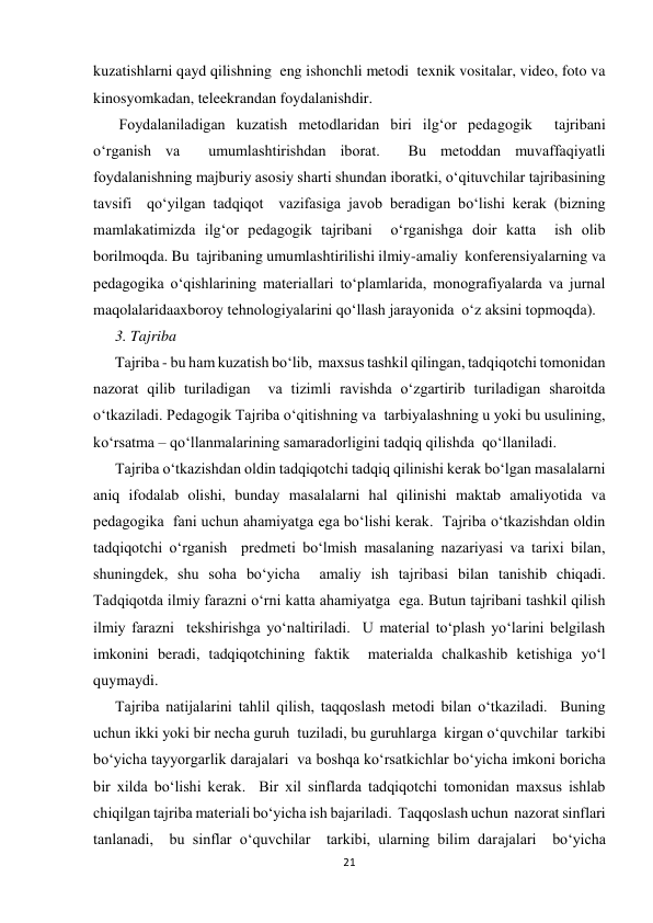 21 
 
kuzatishlarni qayd qilishning  eng ishonchli metodi  texnik vositalar, video, foto va  
kinosyomkadan, teleekrandan foydalanishdir. 
 Foydalaniladigan kuzatish metodlaridan biri ilg‘or pedagogik  tajribani 
o‘rganish va  umumlashtirishdan iborat.  Bu metoddan muvaffaqiyatli 
foydalanishning majburiy asosiy sharti shundan iboratki, o‘qituvchilar tajribasining 
tavsifi  qo‘yilgan tadqiqot  vazifasiga javob beradigan bo‘lishi kerak (bizning 
mamlakatimizda ilg‘or pedagogik tajribani  o‘rganishga doir katta  ish olib 
borilmoqda. Bu  tajribaning umumlashtirilishi ilmiy-amaliy  konferensiyalarning va  
pedagogika o‘qishlarining materiallari to‘plamlarida, monografiyalarda va jurnal 
maqolalaridaaxboroy tehnologiyalarini qo‘llash jarayonida  o‘z aksini topmoqda). 
3. Tajriba   
Tajriba - bu ham kuzatish bo‘lib,  maxsus tashkil qilingan, tadqiqotchi tomonidan 
nazorat qilib turiladigan  va tizimli ravishda o‘zgartirib turiladigan sharoitda 
o‘tkaziladi. Pedagogik Tajriba o‘qitishning va  tarbiyalashning u yoki bu usulining, 
ko‘rsatma – qo‘llanmalarining samaradorligini tadqiq qilishda  qo‘llaniladi. 
Tajriba o‘tkazishdan oldin tadqiqotchi tadqiq qilinishi kerak bo‘lgan masalalarni 
aniq ifodalab olishi, bunday masalalarni hal qilinishi maktab amaliyotida va 
pedagogika  fani uchun ahamiyatga ega bo‘lishi kerak.  Tajriba o‘tkazishdan oldin 
tadqiqotchi o‘rganish  predmeti bo‘lmish masalaning nazariyasi va tarixi bilan, 
shuningdek, shu soha bo‘yicha  amaliy ish tajribasi bilan tanishib chiqadi. 
Тadqiqotda ilmiy farazni o‘rni katta ahamiyatga  ega. Butun tajribani tashkil qilish 
ilmiy farazni  tekshirishga yo‘naltiriladi.  U material to‘plash yo‘larini belgilash 
imkonini beradi, tadqiqotchining faktik  materialda chalkashib ketishiga yo‘l 
quymaydi. 
Tajriba natijalarini tahlil qilish, taqqoslash metodi bilan o‘tkaziladi.  Buning 
uchun ikki yoki bir necha guruh  tuziladi, bu guruhlarga  kirgan o‘quvchilar  tarkibi 
bo‘yicha tayyorgarlik darajalari  va boshqa ko‘rsatkichlar bo‘yicha imkoni boricha 
bir xilda bo‘lishi kerak.  Bir xil sinflarda tadqiqotchi tomonidan maxsus ishlab 
chiqilgan tajriba materiali bo‘yicha ish bajariladi.  Тaqqoslash uchun  nazorat sinflari 
tanlanadi,  bu sinflar o‘quvchilar  tarkibi, ularning bilim darajalari  bo‘yicha 
