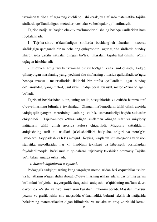 22 
 
taxminan tajriba sinflarga teng kuchli bo‘lishi kerak, bu sinflarda matematika  tajriba 
sinflarda qo‘llaniladigan  metodlar, vositalar va boshqalar qo‘llanilmaydi. 
Tajriba natijalari haqida obektiv ma’lumotlar olishning boshqa usullaridan ham 
foydalaniladi: 
1. Tajriba-sinov o‘tkaziladigan sinflarda boshlang‘ich shartlar  nazorat 
sinfidagiga qaraganda bir muncha eng qulayroqdir;  agar tajriba sinflarda bunday 
sharoitlarda yaxshi natijalar olingan bo‘lsa,  masalani tajriba hal qilishi  o‘zini 
oqlagan hisoblanadi; 
2. O‘quvchilarnig tarkibi taxminan bir xil bo‘lgan ikkita  sinf olinadi;  tadqiq 
qilinayotgan masalaning yangi yechimi shu sinflarning bittasida qullaniladi, so‘ngra 
boshqa mavzu  materiallarida ikkinchi bir sinfda qo‘llaniladi; agar bunday 
qo‘llanishdagi yangi metod, usul yaxshi natija bersa, bu usul, metod o‘zini oqlagan 
bo‘ladi. 
Tajribani boshlashdan oldin, uning oraliq bosqichlarida va oxirida hamma sinf 
o‘quvchilarining bilimlari  tekshiriladi. Olingan ma’lumotlarni tahlil qilish asosida 
tadqiq qilinayotgan  metodning, usulning  va h.k.  samaradorligi haqida xulosalar 
chiqariladi.  Tajriba-sinov o‘tkaziladigan sinflardan olingan sifat va miqdoriy 
natijalarni tahlil qilish asosida xulosa chiqariladi. Miqdoriy kattaliklarni 
aniqlashning turli xil usullari (o‘zlashtirilishi bo‘yicha, to‘g‘ri va noto‘g‘ri 
javoblarni  taqqosdash va h.k.) mavjud.  Keyingi vaqtlarda shu maqsadda variasion 
statistika metodlaridan har xil hisoblash texnikasi va kibernetik vositalardan 
foydalanilmoqda. Ba’zi muhim qoidalarni  tajribaviy tekshirish ommaviy Tajriba 
yo‘li bilan  amalga oshiriladi.  
  4. Maktab hujjatlarini o‘rganish. 
Pedagogik tadqiqotlarning keng tarqalgan metodlaridan biri o‘quvchilar ishlari 
va hujjatlarini o‘rganishdan iborat. O‘quvchilarning ishlari  ularni dasturning ayrim 
bo‘limlari bo‘yicha  tayyorgarlik darajasini  aniqlash,  o‘qitishning ma’lum davri 
davomida  o‘sishi  va rivojlanishlarini kuzatish  imkonini beradi. Masalan, maxsus 
yozma va grafik ishlar shu maqsadda o‘tkaziladiki, bularni tekshirish natijasida  
bolalarning matematikadan olgan bilimlarini va malakalari aniq ko‘rinishi kerak;  
