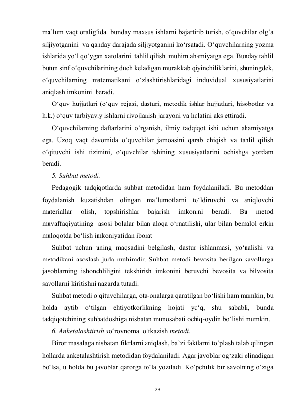 23 
 
ma’lum vaqt oralig‘ida  bunday maxsus ishlarni bajartirib turish, o‘quvchilar olg‘a 
siljiyotganini  va qanday darajada siljiyotganini ko‘rsatadi. O‘quvchilarning yozma 
ishlarida yo‘l qo‘ygan xatolarini  tahlil qilish  muhim ahamiyatga ega. Bunday tahlil 
butun sinf o‘quvchilarining duch keladigan murakkab qiyinchiliklarini, shuningdek, 
o‘quvchilarning matematikani o‘zlashtirishlaridagi induvidual xususiyatlarini 
aniqlash imkonini  beradi. 
O‘quv hujjatlari (o‘quv rejasi, dasturi, metodik ishlar hujjatlari, hisobotlar va 
h.k.) o‘quv tarbiyaviy ishlarni rivojlanish jarayoni va holatini aks ettiradi. 
O‘quvchilarning daftarlarini o‘rganish, ilmiy tadqiqot ishi uchun ahamiyatga 
ega. Uzoq vaqt davomida o‘quvchilar jamoasini qarab chiqish va tahlil qilish 
o‘qituvchi ishi tizimini, o‘quvchilar ishining xususiyatlarini ochishga yordam 
beradi.  
5. Suhbat metodi.           
Pedagogik tadqiqotlarda suhbat metodidan ham foydalaniladi. Bu metoddan 
foydalanish kuzatishdan olingan ma’lumotlarni to‘ldiruvchi va aniqlovchi 
materiallar 
olish, 
topshirishlar 
bajarish 
imkonini 
beradi. 
Bu 
metod 
muvaffaqiyatining  asosi bolalar bilan aloqa o‘rnatilishi, ular bilan bemalol erkin 
muloqotda bo‘lish imkoniyatidan iborat 
Suhbat uchun uning maqsadini belgilash, dastur ishlanmasi, yo‘nalishi va 
metodikani asoslash juda muhimdir. Suhbat metodi bevosita berilgan savollarga 
javoblarning ishonchliligini tekshirish imkonini beruvchi bevosita va bilvosita 
savollarni kiritishni nazarda tutadi.  
Suhbat metodi o‘qituvchilarga, ota-onalarga qaratilgan bo‘lishi ham mumkin, bu 
holda aytib o‘tilgan ehtiyotkorlikning hojati yo‘q, shu sababli, bunda 
tadqiqotchining suhbatdoshiga nisbatan munosabati ochiq-oydin bo‘lishi mumkin.  
6. Anketalashtirish so‘rovnoma  o‘tkazish metodi.                  
Biror masalaga nisbatan fikrlarni aniqlash, ba’zi faktlarni to‘plash talab qilingan 
hollarda anketalashtirish metodidan foydalaniladi. Agar javoblar og‘zaki olinadigan 
bo‘lsa, u holda bu javoblar qarorga to‘la yoziladi. Ko‘pchilik bir savolning o‘ziga 
