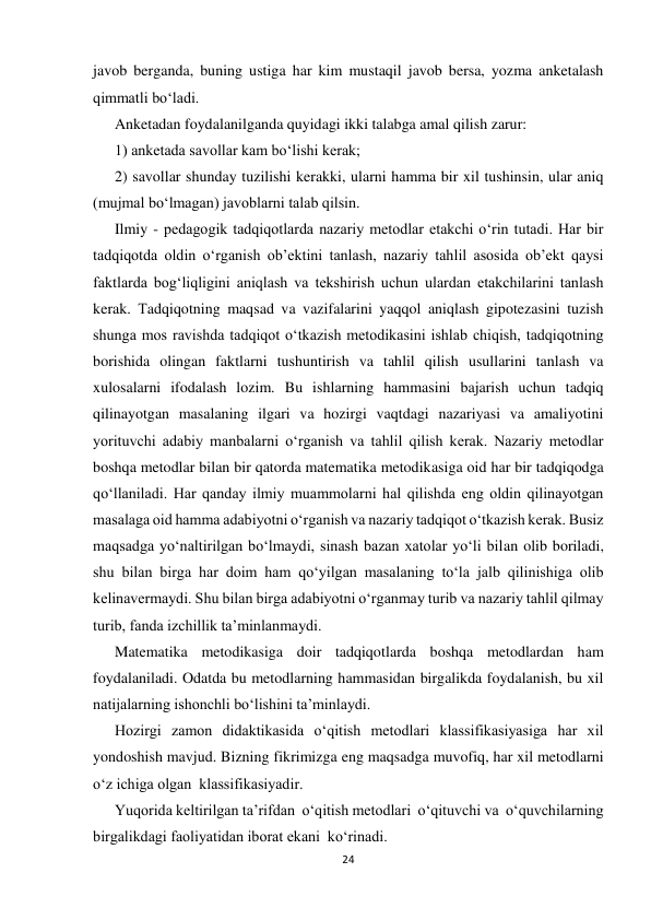 24 
 
javob berganda, buning ustiga har kim mustaqil javob bersa, yozma anketalash 
qimmatli bo‘ladi. 
Anketadan foydalanilganda quyidagi ikki talabga amal qilish zarur: 
1) anketada savollar kam bo‘lishi kerak; 
2) savollar shunday tuzilishi kerakki, ularni hamma bir xil tushinsin, ular aniq 
(mujmal bo‘lmagan) javoblarni talab qilsin. 
Ilmiy - pedagogik tadqiqotlarda nazariy metodlar etakchi o‘rin tutadi. Har bir 
tadqiqotda oldin o‘rganish ob’ektini tanlash, nazariy tahlil asosida ob’ekt qaysi 
faktlarda bog‘liqligini aniqlash va tekshirish uchun ulardan etakchilarini tanlash 
kerak. Тadqiqotning maqsad va vazifalarini yaqqol aniqlash gipotezasini tuzish 
shunga mos ravishda tadqiqot o‘tkazish metodikasini ishlab chiqish, tadqiqotning 
borishida olingan faktlarni tushuntirish va tahlil qilish usullarini tanlash va 
xulosalarni ifodalash lozim. Bu ishlarning hammasini bajarish uchun tadqiq 
qilinayotgan masalaning ilgari va hozirgi vaqtdagi nazariyasi va amaliyotini 
yorituvchi adabiy manbalarni o‘rganish va tahlil qilish kerak. Nazariy metodlar 
boshqa metodlar bilan bir qatorda matematika metodikasiga oid har bir tadqiqodga 
qo‘llaniladi. Har qanday ilmiy muammolarni hal qilishda eng oldin qilinayotgan 
masalaga oid hamma adabiyotni o‘rganish va nazariy tadqiqot o‘tkazish kerak. Busiz 
maqsadga yo‘naltirilgan bo‘lmaydi, sinash bazan xatolar yo‘li bilan olib boriladi, 
shu bilan birga har doim ham qo‘yilgan masalaning to‘la jalb qilinishiga olib 
kelinavermaydi. Shu bilan birga adabiyotni o‘rganmay turib va nazariy tahlil qilmay 
turib, fanda izchillik ta’minlanmaydi. 
Matematika metodikasiga doir tadqiqotlarda boshqa metodlardan ham 
foydalaniladi. Odatda bu metodlarning hammasidan birgalikda foydalanish, bu xil 
natijalarning ishonchli bo‘lishini ta’minlaydi. 
Hozirgi zamon didaktikasida o‘qitish metodlari klassifikasiyasiga har xil 
yondoshish mavjud. Bizning fikrimizga eng maqsadga muvofiq, har xil metodlarni 
o‘z ichiga olgan  klassifikasiyadir. 
Yuqorida keltirilgan ta’rifdan  o‘qitish metodlari  o‘qituvchi va  o‘quvchilarning 
birgalikdagi faoliyatidan iborat ekani  ko‘rinadi. 
