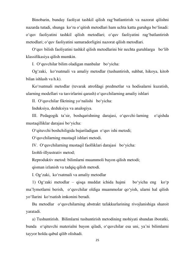 25 
 
Binobarin, bunday faoliyat tashkil qilish rag‘batlantirish va nazorat qilishni 
nazarda tutadi, shunga  ko‘ra o‘qitish metodlari ham uchta katta guruhga bo‘linadi: 
o‘quv faoliyatini tashkil qilish metodlari; o‘quv faoliyatini rag‘batlantirish 
metodlari; o‘quv faoliyatini samaradorligini nazorat qilish metodlari. 
O‘quv bilish faoliyatini tashkil qilish metodlarini bir nechta guruhlarga   bo‘lib 
klassifikasiya qilish mumkin. 
I.  O‘quvchilar bilim oladigan manbalar   bo‘yicha: 
Og‘zaki,  ko‘rsatmali va amaliy metodlar (tushuntirish, suhbat, hikoya, kitob 
bilan ishlash va h.k). 
Ko‘rsatmali metodlar (tevarak atrofdagi predmetlar va hodisalarni kuzatish, 
ularning modellari va tasvirlarini qarash) o‘quvchilarning amaliy ishlari 
II.  O‘quvchilar fikrining yo‘nalishi   bo‘yicha: 
Induksiya, deduksiya va analogiya. 
III. Pedagogik ta’sir, boshqarishning darajasi, o‘quvchi-larning  o‘qishda 
mustaqilliklar darajasi bo‘yicha: 
O‘qituvchi boshchiligida bajariladigan  o‘quv ishi metodi; 
O‘quvchilarning mustaqil ishlari metodi. 
IV.  O‘quvchilarning mustaqil faolliklari darajasi   bo‘yicha: 
Izohli-illyustrativ metod; 
Reproduktiv metod: bilimlarni muammoli bayon qilish metodi; 
qisman izlanish va tadqiq qilish metodi. 
I. Og‘zaki,  ko‘rsatmali va amaliy metodlar  
1) Og‘zaki metodlar – qisqa muddat ichida hajmi   bo‘yicha eng  ko‘p 
ma’lymotlarni berish,  o‘quvchilar oldiga muammolar qo‘yish, ularni hal qilish 
yo‘llarini  ko‘rsatish imkonini beradi. 
Bu metodlar  o‘quvchilarning abstrakt tafakkurlarining rivojlanishiga sharoit 
yaratadi. 
a) Тushuntirish.  Bilimlarni tushuntirish metodining mohiyati shundan iboratki, 
bunda  o‘qituvchi materialni bayon qiladi, o‘quvchilar esa uni, ya’ni bilimlarni 
tayyor holda qabul qilib olishadi. 
