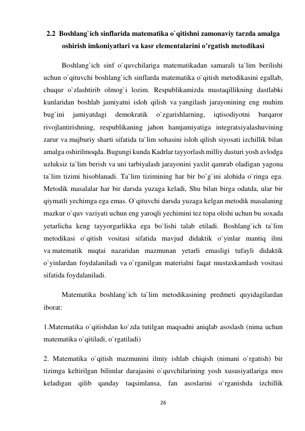 26 
 
2.2  Boshlang`ich sinflarida matematika o`qitishni zamonaviy tarzda amalga 
oshirish imkoniyatlari va kasr elementalarini o’rgatish metodikasi 
Boshlang`ich sinf o`quvchilariga matematikadan samarali ta`lim berilishi 
uchun o`qituvchi boshlang`ich sinflarda matematika o`qitish metodikasini egallab, 
chuqur o`zlashtirib olmog`i lozim. Respublikamizda mustaqillikning dastlabki 
kunlaridan boshlab jamiyatni isloh qilish va yangilash jarayonining eng muhim 
bug`ini 
jamiyatdagi 
demokratik 
o`zgarishlarning, 
iqtisodiyotni 
barqaror 
rivojlantirishning, respublikaning jahon hamjamiyatiga integratsiyalashuvining 
zarur va majburiy sharti sifatida ta`lim sohasini isloh qilish siyosati izchillik bilan 
amalga oshirilmoqda. Bugungi kunda Kadrlar tayyorlash milliy dasturi yosh avlodga 
uzluksiz ta`lim berish va uni tarbiyalash jarayonini yaxlit qamrab oladigan yagona 
ta`lim tizimi hisoblanadi. Ta`lim tizimining har bir bo`g`ini alohida o`ringa ega. 
Metodik masalalar har bir darsda yuzaga keladi, Shu bilan birga odatda, ular bir 
qiymatli yechimga ega emas. O`qituvchi darsda yuzaga kelgan metodik masalaning 
mazkur o`quv vaziyati uchun eng yaroqli yechimini tez topa olishi uchun bu soxada 
yetarlicha keng tayyorgarlikka ega bo`lishi talab etiladi. Boshlang`ich ta`lim 
metodikasi o`qitish vositasi sifatida mavjud didaktik o`yinlar mantiq ilmi 
va matematik nuqtai nazaridan mazmunan yetarli emasligi tufayli didaktik 
o`yinlardan foydalaniladi va o`rganilgan materialni faqat mustaxkamlash vositasi 
sifatida foydalaniladi. 
Matematika boshlang`ich ta`lim metodikasining predmeti quyidagilardan 
iborat: 
1.Matematika o`qitishdan ko`zda tutilgan maqsadni aniqlab asoslash (nima uchun 
matematika o`qitiladi, o`rgatiladi) 
2. Matematika o`qitish mazmunini ilmiy ishlab chiqish (nimani o`rgatish) bir 
tizimga keltirilgan bilimlar darajasini o`quvchilarining yosh xususiyatlariga mos 
keladigan qilib qanday taqsimlansa, fan asoslarini o`rganishda izchillik 
