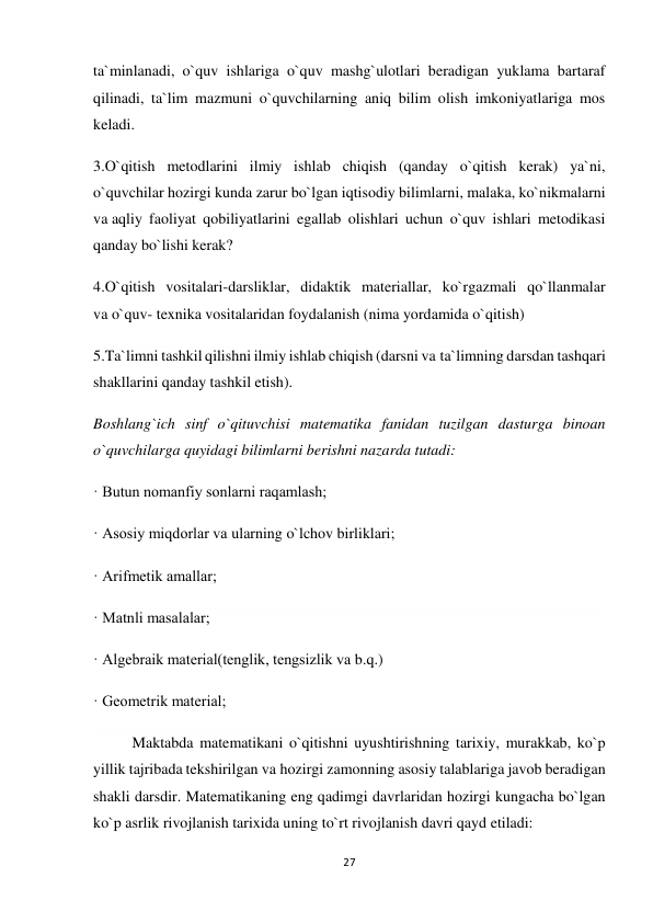 27 
 
ta`minlanadi, o`quv ishlariga o`quv mashg`ulotlari beradigan yuklama bartaraf 
qilinadi, ta`lim mazmuni o`quvchilarning aniq bilim olish imkoniyatlariga mos 
keladi. 
3.O`qitish metodlarini ilmiy ishlab chiqish (qanday o`qitish kerak) ya`ni, 
o`quvchilar hozirgi kunda zarur bo`lgan iqtisodiy bilimlarni, malaka, ko`nikmalarni 
va aqliy faoliyat qobiliyatlarini egallab olishlari uchun o`quv ishlari metodikasi 
qanday bo`lishi kerak? 
4.O`qitish vositalari-darsliklar, didaktik materiallar, ko`rgazmali qo`llanmalar 
va o`quv- texnika vositalaridan foydalanish (nima yordamida o`qitish) 
5.Ta`limni tashkil qilishni ilmiy ishlab chiqish (darsni va ta`limning darsdan tashqari 
shakllarini qanday tashkil etish).  
Boshlang`ich sinf o`qituvchisi matematika fanidan tuzilgan dasturga binoan 
o`quvchilarga quyidagi bilimlarni berishni nazarda tutadi: 
· Butun nomanfiy sonlarni raqamlash; 
· Asosiy miqdorlar va ularning o`lchov birliklari; 
· Arifmetik amallar; 
· Matnli masalalar; 
· Algebraik material(tenglik, tengsizlik va b.q.) 
· Geometrik material; 
Maktabda matematikani o`qitishni uyushtirishning tarixiy, murakkab, ko`p 
yillik tajribada tekshirilgan va hozirgi zamonning asosiy talablariga javob beradigan 
shakli darsdir. Matematikaning eng qadimgi davrlaridan hozirgi kungacha bo`lgan 
ko`p asrlik rivojlanish tarixida uning to`rt rivojlanish davri qayd etiladi: 
