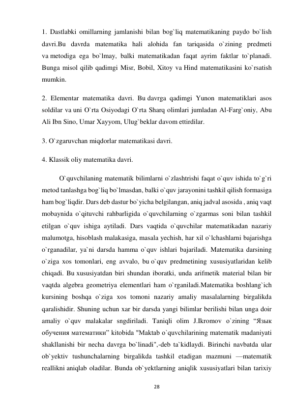 28 
 
1. Dastlabki omillarning jamlanishi bilan bog`liq matematikaning paydo bo`lish 
davri.Bu davrda matematika hali alohida fan tariqasida o`zining predmeti 
va metodiga ega bo`lmay, balki matematikadan faqat ayrim faktlar to`planadi. 
Bunga misol qilib qadimgi Misr, Bobil, Xitoy va Hind matematikasini ko`rsatish 
mumkin. 
2. Elementar matematika davri. Bu davrga qadimgi Yunon matematiklari asos 
soldilar va uni O`rta Osiyodagi O`rta Sharq olimlari jumladan Al-Farg`oniy, Abu 
Ali Ibn Sino, Umar Xayyom, Ulug`beklar davom ettirdilar. 
3. O`zgaruvchan miqdorlar matematikasi davri. 
4. Klassik oliy matematika davri.  
O`quvchilaning matematik bilimlarni o`zlashtrishi faqat o`quv ishida to`g`ri 
metod tanlashga bog`liq bo`lmasdan, balki o`quv jarayonini tashkil qilish formasiga 
ham bog`liqdir. Dars deb dastur bo`yicha belgilangan, aniq jadval asosida , aniq vaqt 
mobaynida o`qituvchi rahbarligida o`quvchilarning o`zgarmas soni bilan tashkil 
etilgan o`quv ishiga aytiladi. Dars vaqtida o`quvchilar matematikadan nazariy 
malumotga, hisoblash malakasiga, masala yechish, har xil o`lchashlarni bajarishga 
o`rganadilar, ya`ni darsda hamma o`quv ishlari bajariladi. Matematika darsining 
o`ziga xos tomonlari, eng avvalo, bu o`quv predmetining xususiyatlaridan kelib 
chiqadi. Bu xususiyatdan biri shundan iboratki, unda arifmetik material bilan bir 
vaqtda algebra geometriya elementlari ham o`rganiladi.Matematika boshlang`ich 
kursining boshqa o`ziga xos tomoni nazariy amaliy masalalarning birgalikda 
qaralishidir. Shuning uchun xar bir darsda yangi bilimlar berilishi bilan unga doir 
amaliy o`quv malakalar sngdiriladi. Taniqli olim J.Ikromov o`zining “Язык 
обучения математики” kitobida "Maktab o`quvchilarining matematik madaniyati 
shakllanishi bir necha davrga bo`linadi",-deb ta`kidlaydi. Birinchi navbatda ular 
ob`yektiv tushunchalarning birgalikda tashkil etadigan mazmuni —matematik 
reallikni aniqlab oladilar. Bunda ob`yektlarning aniqlik xususiyatlari bilan tarixiy 
