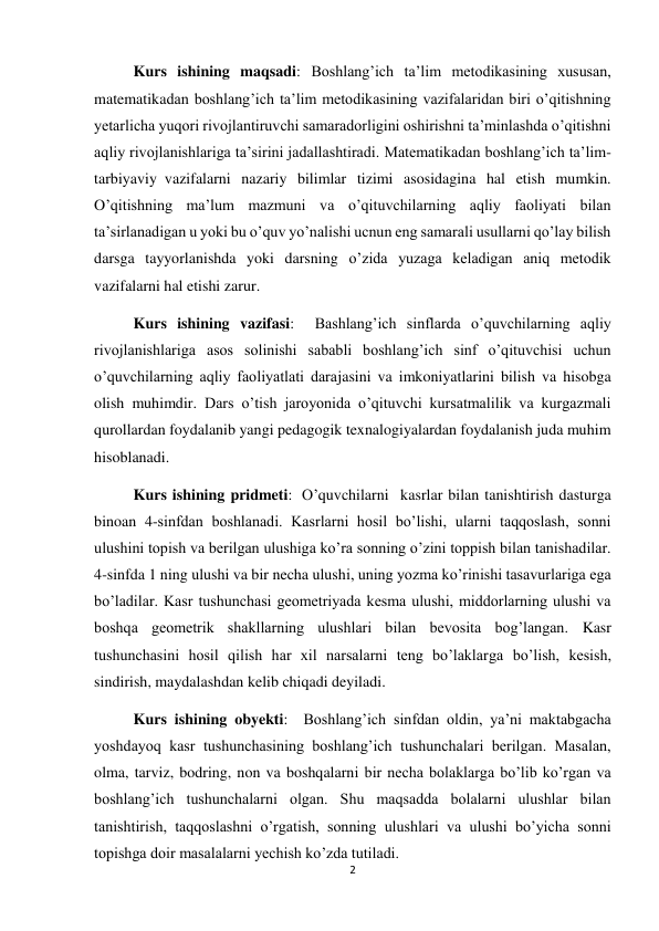 2 
 
Kurs ishining maqsadi: Boshlang’ich ta’lim metodikasining xususan, 
matematikadan boshlang’ich ta’lim metodikasining vazifalaridan biri o’qitishning 
yetarlicha yuqori rivojlantiruvchi samaradorligini oshirishni ta’minlashda o’qitishni 
aqliy rivojlanishlariga ta’sirini jadallashtiradi. Matematikadan boshlang’ich ta’lim-
tarbiyaviy  vazifalarni nazariy bilimlar tizimi asosidagina hal etish mumkin. 
O’qitishning ma’lum mazmuni va o’qituvchilarning aqliy faoliyati bilan 
ta’sirlanadigan u yoki bu o’quv yo’nalishi ucnun eng samarali usullarni qo’lay bilish 
darsga tayyorlanishda yoki darsning o’zida yuzaga keladigan aniq metodik 
vazifalarni hal etishi zarur.  
Kurs ishining vazifasi:  Bashlang’ich sinflarda o’quvchilarning aqliy 
rivojlanishlariga asos solinishi sababli boshlang’ich sinf o’qituvchisi uchun 
o’quvchilarning aqliy faoliyatlati darajasini va imkoniyatlarini bilish va hisobga 
olish muhimdir. Dars o’tish jaroyonida o’qituvchi kursatmalilik va kurgazmali 
qurollardan foydalanib yangi pedagogik texnalogiyalardan foydalanish juda muhim 
hisoblanadi.   
Kurs ishining pridmeti:  O’quvchilarni   kasrlar bilan tanishtirish dasturga 
binoan 4-sinfdan boshlanadi. Kasrlarni hosil bo’lishi, ularni taqqoslash, sonni 
ulushini topish va berilgan ulushiga ko’ra sonning o’zini toppish bilan tanishadilar. 
4-sinfda 1 ning ulushi va bir necha ulushi, uning yozma ko’rinishi tasavurlariga ega 
bo’ladilar. Kasr tushunchasi geometriyada kesma ulushi, middorlarning ulushi va 
boshqa geometrik shakllarning ulushlari bilan bevosita bog’langan. Kasr 
tushunchasini hosil qilish har xil narsalarni teng bo’laklarga bo’lish, kesish, 
sindirish, maydalashdan kelib chiqadi deyiladi.  
Kurs ishining obyekti:  Boshlang’ich sinfdan oldin, ya’ni maktabgacha 
yoshdayoq kasr tushunchasining boshlang’ich tushunchalari berilgan. Masalan, 
olma, tarviz, bodring, non va boshqalarni bir necha bolaklarga bo’lib ko’rgan va 
boshlang’ich tushunchalarni olgan. Shu maqsadda bolalarni ulushlar bilan 
tanishtirish, taqqoslashni o’rgatish,  sonning ulushlari va ulushi bo’yicha sonni 
topishga doir masalalarni yechish ko’zda tutiladi.  
