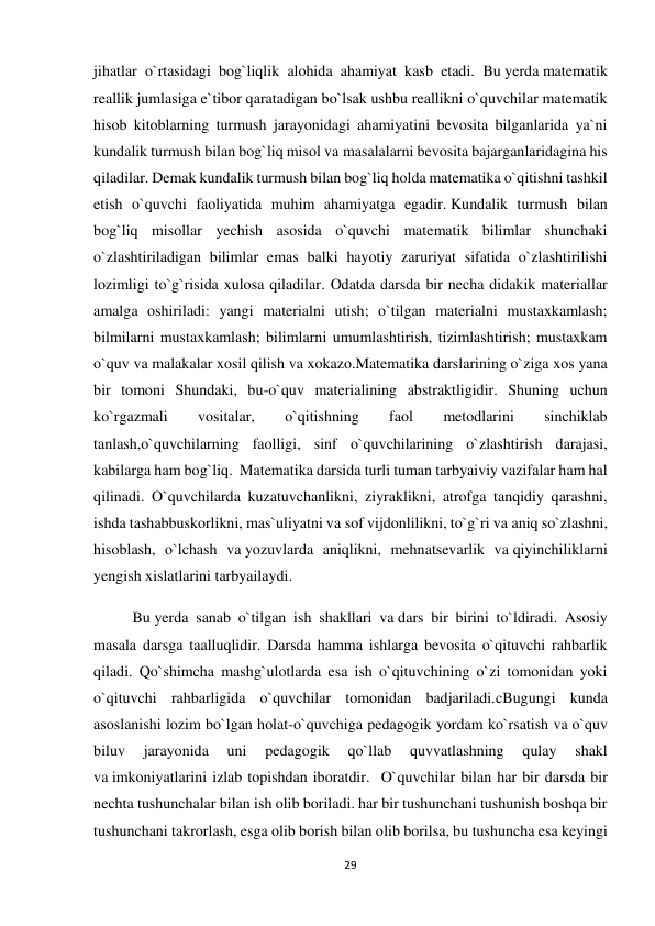 29 
 
jihatlar o`rtasidagi bog`liqlik alohida ahamiyat kasb etadi. Bu yerda matematik 
reallik jumlasiga e`tibor qaratadigan bo`lsak ushbu reallikni o`quvchilar matematik 
hisob kitoblarning turmush jarayonidagi ahamiyatini bevosita bilganlarida ya`ni 
kundalik turmush bilan bog`liq misol va masalalarni bevosita bajarganlaridagina his 
qiladilar. Demak kundalik turmush bilan bog`liq holda matematika o`qitishni tashkil 
etish o`quvchi faoliyatida muhim ahamiyatga egadir. Kundalik turmush bilan 
bog`liq misollar yechish asosida o`quvchi matematik bilimlar shunchaki 
o`zlashtiriladigan bilimlar emas balki hayotiy zaruriyat sifatida o`zlashtirilishi 
lozimligi to`g`risida xulosa qiladilar. Odatda darsda bir necha didakik materiallar 
amalga oshiriladi: yangi materialni utish; o`tilgan materialni mustaxkamlash; 
bilmilarni mustaxkamlash; bilimlarni umumlashtirish, tizimlashtirish; mustaxkam 
o`quv va malakalar xosil qilish va xokazo.Matematika darslarining o`ziga xos yana 
bir tomoni Shundaki, bu-o`quv materialining abstraktligidir. Shuning uchun 
ko`rgazmali 
vositalar, 
o`qitishning 
faol 
metodlarini 
sinchiklab 
tanlash,o`quvchilarning faolligi, sinf o`quvchilarining o`zlashtirish darajasi, 
kabilarga ham bog`liq.  Matematika darsida turli tuman tarbyaiviy vazifalar ham hal 
qilinadi. O`quvchilarda kuzatuvchanlikni, ziyraklikni, atrofga tanqidiy qarashni, 
ishda tashabbuskorlikni, mas`uliyatni va sof vijdonlilikni, to`g`ri va aniq so`zlashni, 
hisoblash, o`lchash va yozuvlarda aniqlikni, mehnatsevarlik va qiyinchiliklarni 
yengish xislatlarini tarbyailaydi. 
Bu yerda sanab o`tilgan ish shakllari va dars bir birini to`ldiradi. Asosiy 
masala darsga taalluqlidir. Darsda hamma ishlarga bevosita o`qituvchi rahbarlik 
qiladi. Qo`shimcha mashg`ulotlarda esa ish o`qituvchining o`zi tomonidan yoki 
o`qituvchi rahbarligida o`quvchilar tomonidan badjariladi.cBugungi kunda 
asoslanishi lozim bo`lgan holat-o`quvchiga pedagogik yordam ko`rsatish va o`quv 
biluv 
jarayonida 
uni 
pedagogik 
qo`llab 
quvvatlashning 
qulay 
shakl 
va imkoniyatlarini izlab topishdan iboratdir.  O`quvchilar bilan har bir darsda bir 
nechta tushunchalar bilan ish olib boriladi. har bir tushunchani tushunish boshqa bir 
tushunchani takrorlash, esga olib borish bilan olib borilsa, bu tushuncha esa keyingi 
