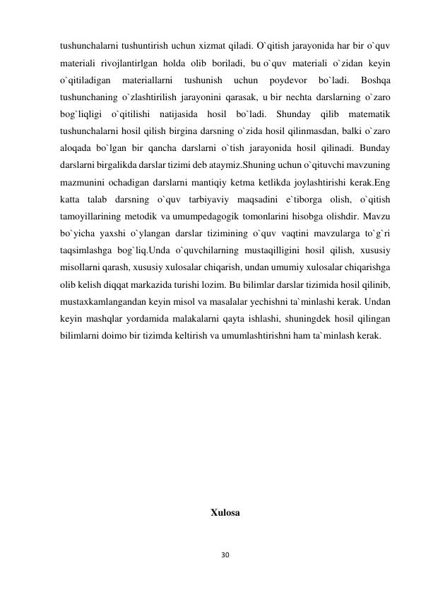 30 
 
tushunchalarni tushuntirish uchun xizmat qiladi. O`qitish jarayonida har bir o`quv 
materiali rivojlantirlgan holda olib boriladi, bu o`quv materiali o`zidan keyin 
o`qitiladigan 
materiallarni 
tushunish 
uchun 
poydevor 
bo`ladi. 
Boshqa 
tushunchaning o`zlashtirilish jarayonini qarasak, u bir nechta darslarning o`zaro 
bog`liqligi o`qitilishi natijasida hosil bo`ladi. Shunday qilib matematik 
tushunchalarni hosil qilish birgina darsning o`zida hosil qilinmasdan, balki o`zaro 
aloqada bo`lgan bir qancha darslarni o`tish jarayonida hosil qilinadi. Bunday 
darslarni birgalikda darslar tizimi deb ataymiz.Shuning uchun o`qituvchi mavzuning 
mazmunini ochadigan darslarni mantiqiy ketma ketlikda joylashtirishi kerak.Eng 
katta talab darsning o`quv tarbiyaviy maqsadini e`tiborga olish, o`qitish 
tamoyillarining metodik va umumpedagogik tomonlarini hisobga olishdir. Mavzu 
bo`yicha yaxshi o`ylangan darslar tizimining o`quv vaqtini mavzularga to`g`ri 
taqsimlashga bog`liq.Unda o`quvchilarning mustaqilligini hosil qilish, xususiy 
misollarni qarash, xususiy xulosalar chiqarish, undan umumiy xulosalar chiqarishga 
olib kelish diqqat markazida turishi lozim. Bu bilimlar darslar tizimida hosil qilinib, 
mustaxkamlangandan keyin misol va masalalar yechishni ta`minlashi kerak. Undan 
keyin mashqlar yordamida malakalarni qayta ishlashi, shuningdek hosil qilingan 
bilimlarni doimo bir tizimda keltirish va umumlashtirishni ham ta`minlash kerak.  
 
 
 
 
 
 
Xulosa 
