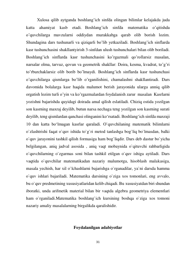 31 
 
Xulosa qilib aytganda boshlang’ich sinfda olingan bilimlar kelajakda juda 
katta 
ahamiyat 
kasb 
etadi.   Boshlang’ich 
sinfda 
matematika 
o’qitishda 
o’quvchilarga mavzularni oddiydan murakkabga qarab olib borish lozim. 
Shundagina dars tushunarli va qiziqarli bo’lib yetkaziladi. Boshlang’ich sinflarda 
kasr tushunchasini shakllantyirish 3-sinfdan ulush tushunchalari bilan olib boriladi. 
Boshlang’ich sinflarda kasr tushunchasini ko’rgazmali qo’rollarsiz masalan, 
narsalar olma, tarvuz, qovun va geometrik shakllar: Doira, kesma, kvadrat, to’g’ri 
to’rburchaklarsiz olib borib bo’lmaydi. Boshlang’ich sinflarda kasr tushunchasi 
o’quvchilarga qismlarga bo’lib o’rganilishini, chamalashni  shakllantiradi. Dars 
davomida bolalarga kasr haqida malumot berish jarayonida ularga anniq qilib 
orgatish lozim turli o’yin va ko’rgazmalardan foydalanish zarur  masalan  Kasrlarni 
yozishni bajarishda quyidagi doirada amal qilish eslatiladi. Chiziq ostida yozilgan 
son kasrning maxraj deyilib, butun narsa nechaga teng yozilgan son kasrning surati 
deyilib, teng qismlardan qanchasi olinganini koʻrsatadi. Boshlangʻich sinfda maxraji 
10 dan katta boʻlmagan kasrlar qaraladi. O`quvchilaning matematik bilimlarni 
o`zlashtrishi faqat o`quv ishida to`g`ri metod tanlashga bog`liq bo`lmasdan, balki 
o`quv jarayonini tashkil qilish formasiga ham bog`liqdir. Dars deb dastur bo`yicha 
belgilangan, aniq jadval asosida , aniq vaqt mobaynida o`qituvchi rahbarligida 
o`quvchilarning o`zgarmas soni bilan tashkil etilgan o`quv ishiga aytiladi. Dars 
vaqtida o`quvchilar matematikadan nazariy malumotga, hisoblash malakasiga, 
masala yechish, har xil o`lchashlarni bajarishga o`rganadilar, ya`ni darsda hamma 
o`quv ishlari bajariladi. Matematika darsining o`ziga xos tomonlari, eng avvalo, 
bu o`quv predmetining xususiyatlaridan kelib chiqadi. Bu xususiyatdan biri shundan 
iboratki, unda arifmetik material bilan bir vaqtda algebra geometriya elementlari 
ham o`rganiladi.Matematika boshlang`ich kursining boshqa o`ziga xos tomoni 
nazariy amaliy masalalarning birgalikda qaralishidir. 
 
Foydalanilgan adabiyotlar 
