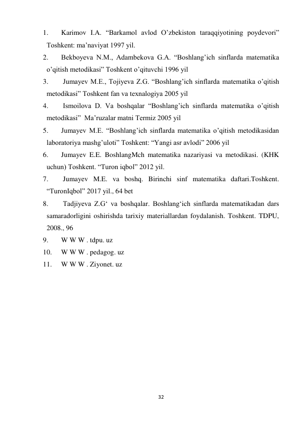 32 
 
1. 
Karimov I.A. “Barkamol avlod O’zbekiston taraqqiyotining poydevori” 
Toshkent: ma’naviyat 1997 yil. 
2. 
Bekboyeva N.M., Adambekova G.A. “Boshlang’ich sinflarda matematika 
o’qitish metodikasi” Toshkent o’qituvchi 1996 yil 
3. 
 Jumayev M.E., Tojiyeva Z.G. “Boshlang’ich sinflarda matematika o’qitish 
metodikasi” Toshkent fan va texnalogiya 2005 yil 
4. 
 Ismoilova D. Va boshqalar “Boshlang’ich sinflarda matematika o’qitish 
metodikasi”  Ma’ruzalar matni Termiz 2005 yil 
5. 
Jumayev M.E. “Boshlang’ich sinflarda matematika o’qitish metodikasidan 
laboratoriya mashg’uloti” Toshkent: “Yangi asr avlodi” 2006 yil  
6. 
Jumayev E.E. BoshlangMch matematika nazariyasi va metodikasi. (KHK 
uchun) Toshkent. “Turon iqbol” 2012 yil.  
7. 
 Jumayev M.E. va boshq. Birinchi sinf matematika daftari.Toshkent. 
“TuronIqbol” 2017 yil., 64 bet  
8. 
 Tadjiyeva Z.G‘ va boshqalar. Boshlang‘ich sinflarda matematikadan dars 
samaradorligini oshirishda tarixiy materiallardan foydalanish. Toshkent. TDPU, 
2008., 96  
9. 
W W W . tdpu. uz  
10. 
W W W . pedagog. uz  
11. 
W W W . Ziyonet. uz 
