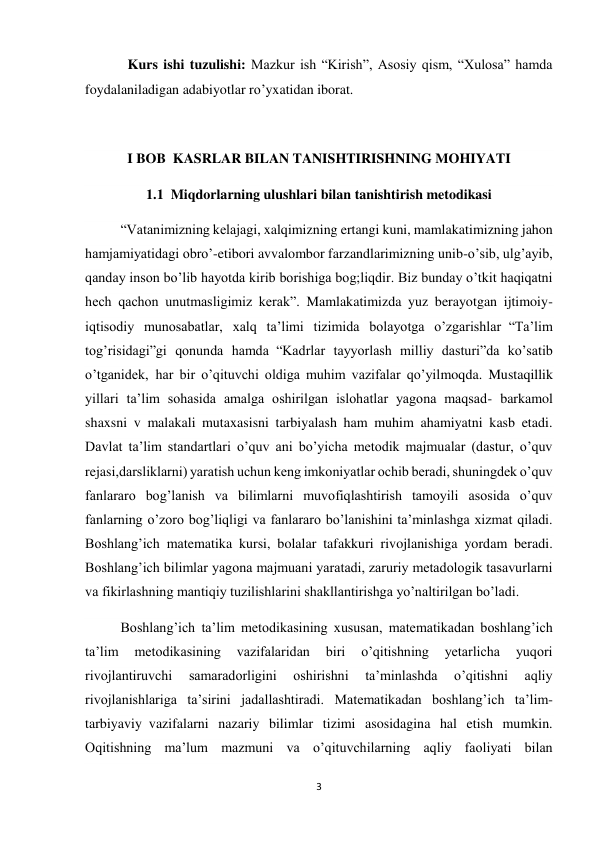 3 
 
       Kurs ishi tuzulishi: Mazkur ish “Kirish”, Asosiy qism, “Xulosa” hamda 
foydalaniladigan adabiyotlar ro’yxatidan iborat. 
 
I BOB  KASRLAR BILAN TANISHTIRISHNING MOHIYATI 
1.1  Miqdorlarning ulushlari bilan tanishtirish metodikasi 
“Vatanimizning kelajagi, xalqimizning ertangi kuni, mamlakatimizning jahon 
hamjamiyatidagi obro’-etibori avvalombor farzandlarimizning unib-o’sib, ulg’ayib, 
qanday inson bo’lib hayotda kirib borishiga bog;liqdir. Biz bunday o’tkit haqiqatni 
hech qachon unutmasligimiz kerak”. Mamlakatimizda yuz berayotgan ijtimoiy-
iqtisodiy munosabatlar, xalq ta’limi tizimida bolayotga o’zgarishlar  “Ta’lim 
tog’risidagi”gi qonunda hamda  “Kadrlar tayyorlash milliy dasturi”da ko’satib 
o’tganidek,  har bir o’qituvchi oldiga muhim vazifalar qo’yilmoqda. Mustaqillik 
yillari ta’lim sohasida amalga oshirilgan islohatlar yagona maqsad- barkamol 
shaxsni v malakali mutaxasisni tarbiyalash ham muhim ahamiyatni kasb etadi. 
Davlat ta’lim standartlari o’quv ani bo’yicha metodik majmualar (dastur, o’quv 
rejasi,darsliklarni) yaratish uchun keng imkoniyatlar ochib beradi, shuningdek o’quv 
fanlararo bog’lanish va bilimlarni muvofiqlashtirish tamoyili asosida o’quv 
fanlarning o’zoro bog’liqligi va fanlararo bo’lanishini ta’minlashga xizmat qiladi. 
Boshlang’ich matematika kursi, bolalar tafakkuri rivojlanishiga yordam beradi. 
Boshlang’ich bilimlar yagona majmuani yaratadi, zaruriy metadologik tasavurlarni 
va fikirlashning mantiqiy tuzilishlarini shakllantirishga yo’naltirilgan bo’ladi. 
Boshlang’ich ta’lim metodikasining xususan, matematikadan boshlang’ich 
ta’lim 
metodikasining 
vazifalaridan 
biri 
o’qitishning 
yetarlicha 
yuqori 
rivojlantiruvchi 
samaradorligini 
oshirishni 
ta’minlashda 
o’qitishni 
aqliy 
rivojlanishlariga ta’sirini jadallashtiradi. Matematikadan boshlang’ich ta’lim-
tarbiyaviy  vazifalarni nazariy bilimlar tizimi asosidagina hal etish mumkin. 
Oqitishning ma’lum mazmuni va o’qituvchilarning aqliy faoliyati bilan 
