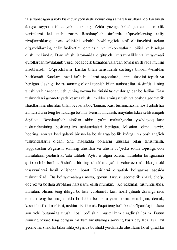 4 
 
ta’sirlanadigan u yoki bu o’quv yo’nalishi ucnun eng samarali usullarni qo’lay bilish 
darsga tayyorlanishda yoki darsning o’zida yuzaga keladigan aniq metodik 
vazifalarni hal etishi zarur. Bashlang’ich sinflarda o’quvchilarning aqliy 
rivojlanishlariga asos solinishi sababli boshlang’ich sinf o’qituvchisi uchun 
o’quvchilarning aqliy faoliyatlati darajasini va imkoniyatlarini bilish va hisobga 
olish muhimdir. Dars o’tish jaroyonida o’qituvchi kursatmalilik va kurgazmali 
qurollardan foydalanib yangi pedagogik texnalogiyalardan foydalanish juda muhim 
hisoblanadi.   O’quvchilarni   kasrlar bilan tanishtirish dasturga binoan 4-sinfdan 
boshlanadi. Kasrlarni hosil bo’lishi, ularni taqqoslash, sonni ulushini topish va 
berilgan ulushiga ko’ra sonning o’zini toppish bilan tanishadilar. 4-sinfda 1 ning 
ulushi va bir necha ulushi, uning yozma ko’rinishi tasavurlariga ega bo’ladilar. Kasr 
tushunchasi geometriyada kesma ulushi, middorlarning ulushi va boshqa geometrik 
shakllarning ulushlari bilan bevosita bog’langan. Kasr tushunchasini hosil qilish har 
xil narsalarni teng bo’laklarga bo’lish, kesish, sindirish, maydalashdan kelib chiqadi 
deyiladi. Boshlang’ich sinfdan oldin, ya’ni maktabgacha yoshdayoq kasr 
tushunchasining boshlang’ich tushunchalari berilgan. Masalan, olma, tarviz, 
bodring, non va boshqalarni bir necha bolaklarga bo’lib ko’rgan va boshlang’ich 
tushunchalarni olgan. Shu maqsadda bolalarni ulushlar bilan tanishtirish, 
taqqoslashni o’rgatish,  sonning ulushlari va ulushi bo’yicha sonni topishga doir 
masalalarni yechish ko’zda tutiladi. Aytib o’tilgan barcha masalalar ko’rgazmali 
qilib ochib berildi.  3-sinfda birning ulushlari, ya’ni   vahakozo ulushlarga oid 
tasavvurlarni hosil qilishdan iborat. Kasirlarni o’rgatish ko’rgazma asosida 
tushuntiriladi .Bu ko’rgazmalarga meva, qovun, tarvuz, geometrik shakl, cho’p, 
qog’oz va boshqa atrofdagi narsalarni olish mumkin.   Ko’rgazmali tushuntirishda, 
masalan, olmani teng ikkiga bo’lish, yordamida kasr hosil qilnadi .Shunga mos 
olmani teng bo’lmagan ikki bo’lakka  bo’lib, u yarim olma emasligini, demak, 
kasrni hosil qilmaslikni, tushintirishi kerak. Faqat teng bo’lakka bo’lganidagina kasr 
son yoki butunning ulushi hosil bo’lishini mustahkam singdirish lozim.  Butun 
sonning o’zaro teng bo’lgan ma’lum bir ulushiga sonning kasri deyiladi. Turli xil 
geometric shakllar bilan ishlayotganda bu shakl yordamida ulushlarni hosil qiladilar 
