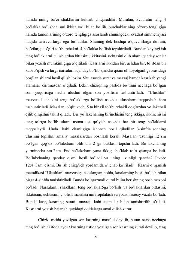 5 
 
hamda uning ba’zi shakllarini keltirib chiqaradilar. Masalan, kvadratni teng 4 
bo’lakka bo’lishda, uni ikkita yo’l bilan bo’lib, burchaklarining o’zoro tengligiga 
hamda tamonlarining o’zoro tengligiga asoslanib shuningdek, kvadrat simmetriyasi 
haqida tasavvurlarga ega bo’ladilar. Shuning dek boshqa o’quvchilarga doirani, 
ba’zilarga to’g’ri to’rburchakni  4 bo’lakka bo’lish topshiriladi. Bundan keyingi ish 
teng bo’laklarni  ulushlardan bittasini, ikkitasini, uchtasini olib ularni qanday sonlar 
bilan yozish mumkinligiga o’qitiladi. Kasrlarni ikkidan bir, uchdan bir, to’rtdan bir 
kabi o’qish va larga narsalarni qanday bo’lib, qancha qismi olinoyotganligi orasidagi 
bog’lanishlarni hosil qilish lozim. Shu asosda surat va maxraj hamda kasr kabiyangi 
atamalar kiritmasdan o’qiladi. Lekin chiziqning pastida bo’tinni nechaga bo’lgan 
son, yuqorisiga necha ulushni olgan son yozilishi tushuntiriladi.  “Ulushlar” 
mavzusida shaklni teng bo’laklarga bo’lish asosida ulushlarni taqqoslash ham 
tushuntiriladi. Masalan, o’qituvcchi 5 ta bir xil to’rburchakli qog’ozdan yo’lakchali 
qilib qirqishni taklif qiladi.  Bu  yo’lakchaning birinchisini teng ikkiga, ikkinchisini 
teng  to’rtga  bo’lib ularni ustma ust qo’yish asosida har bir teng bo’laklarni 
taqqoslaydi. Unda    kabi ekanligiga ishonch hosil qiladilar.  3-sinfda  sonning 
ulushini topishni amaliy masalalardan boshlash kerak. Masalan, uzunligi 12 sm 
bo’lgan qog’oz bo’lakchani olib uni 2 ga buklash topshiriladi. Bo’lakchaning 
yarminecha sm ? sm. Endibo’lakchani yana ikkiga bo’klab to’rt qismga bo’ladi. 
Bo’lakchaning qanday qismi hosil bo’ladi va uning uzunligi qancha? Javob: 
12:4=3sm  qismi. Bu ish chizg’ich yordamida o’lchab ko’riladi.   Kasrni o’rganish 
metodikasi “Ulushlar” mavzusiga asoslangan holda, kasrlarning hosil bo’lish bilan 
birga 4-sinfda tanishtiriladi. Bunda ko’rgazmali qurol bilim berishning bosh mezoni 
bo’ladi. Narsalarni, shakllarni teng bo’laklar5ga bo’lish  va bo’laklardan bittasini, 
ikkitasini, uchtasini,… olish masalasi uni ifopdalash va yozish asosiy vazifa bo’ladi. 
Bunda kasr, kasrning surati, maxraji kabi atamalar bilan tanishtirilib o’tiladi. 
Kasrlarni yozish bajarish quyidagi qoidalarga amal qilish zarur. 
            Chiziq ostida yozilgan son kasrning maxfaji deyilib, butun narsa nechaga 
teng bo’lishini ifodalaydi./ kasrning ustida yozilgan son kasrning surati deyilib, teng 
