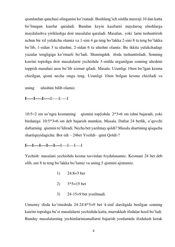 6 
 
qismlardan qanchasi olinganini ko’rsatadi. Boshlang’ich sinfda maxraji 10 dan katta 
bo’lmagan kasrlar qaraladi. Bundan keyin kasrlarni maydaroq ulushlarga 
maydalashva yiriklashga doir masalalar qaraladi. Masalan,  yoki  larni tushuntirish 
uchun bir xil yulakcha olamiz va 1-sini 4 ga teng bo’lakka 2-sini 8 ta teng bo’lakka 
bo’lib, 1-sidan 3 ta ulushni, 2-sidan 6 ta ulushni olamiz. Bu ikkita yulakchadagi 
yuzalar tengligiga ko’rinarli bo’ladi. Shuningdek   ifoda tushuntiriladi.  Sonning 
kasrini topishga doir masalalarni yechishda 3-sinfda urganilgan sonning ulushini 
toppish masalasi asos bo’lib xizmat qiladi. Masala. Uzunligi 10sm bo’lgan kesma 
chizilgan,  qismi necha smga teng. Uzunligi 10sm bolgan kesma chiziladi va 
uning   ulushini bilib olamiz. 
I-----I-----I-----I-----I-----I 
10:5=2 sm so’ngra kesmaning  qismini top[ishda  2*3=6 sm ishni bajaradi, yoki 
birdaniga  10:5*3=6 sm deb bajarish mumkin. Masala. Daftar 24 betlik, o’quvchi 
daftarning  qismini to’ldiradi. Necha bet yazilmay qoldi? Masala shartining qisqacha 
shartiquyidagicha: Bor edi – 24bet Yozildi-  qimi Qoldi-? 
I----I----I----I----I----I----I----I----I  
Yechish: masalani yechishda kesma tasvirdan foydalanamiz. Kesmani 24 bet deb 
olib, uni 8 ta teng bo’lakka bo’lamiz va uning 5 qismini ajratamiz. 
1)       24:8=3 bet 
2)       3*5=15 bet 
3)       24-15=9 bet yozilmadi. 
Umumiy ifoda ko’rinishida 24-24:8*5=9 bet 4-sinf darsligida berilgan sonning 
kasrini topishga ba’zi masalalarni yechishda katta, murrakkab ifodalar hosil bo’ladi. 
Bunday masalalarning yechimlariniamallarni bajarish yordamida ifodalash kerak 
