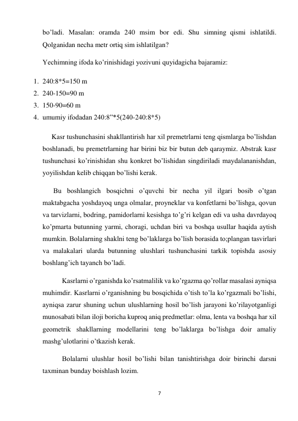 7 
 
bo’ladi. Masalan: oramda 240 msim bor edi. Shu simning  qismi ishlatildi. 
Qolganidan necha metr ortiq sim ishlatilgan? 
Yechimning ifoda ko’rinishidagi yozivuni quyidagicha bajaramiz: 
1. 240:8*5=150 m 
2. 240-150=90 m 
3. 150-90=60 m 
4. umumiy ifodadan 240:8”*5(240-240:8*5) 
Kasr tushunchasini shakllantirish har xil premetrlarni teng qismlarga bo’lishdan 
boshlanadi, bu premetrlarning har birini biz bir butun deb qaraymiz. Abstrak kasr 
tushunchasi ko’rinishidan shu konkret bo’lishidan singdiriladi maydalananishdan, 
yoyilishdan kelib chiqqan bo’lishi kerak. 
 Bu boshlangich bosqichni o’quvchi bir necha yil ilgari bosib o’tgan 
maktabgacha yoshdayoq unga olmalar, proyneklar va konfetlarni bo’lishga, qovun 
va tarvizlarni, bodring, pamidorlarni kesishga to’g’ri kelgan edi va usha davrdayoq 
ko’pmarta butunning yarmi, choragi, uchdan biri va boshqa usullar haqida aytish 
mumkin. Bolalarning shaklni teng bo’laklarga bo’lish borasida to;plangan tasvirlari 
va malakalari ularda butunning ulushlari tushunchasini tarkik topishda asosiy 
boshlang’ich tayanch bo’ladi. 
      Kasrlarni o’rganishda ko’rsatmalilik va ko’rgazma qo’rollar masalasi ayniqsa 
muhimdir. Kasrlarni o’rganishning bu bosqichida o’tish to’la ko’rgazmali bo’lishi, 
ayniqsa zarur shuning uchun ulushlarning hosil bo’lish jarayoni ko’rilayotganligi 
munosabati bilan iloji boricha kuproq aniq predmetlar: olma, lenta va boshqa har xil 
geometrik shakllarning modellarini teng bo’laklarga bo’lishga doir amaliy 
mashg’ulotlarini o’tkazish kerak. 
      Bolalarni ulushlar hosil bo’lishi bilan tanishtirishga doir birinchi darsni 
taxminan bunday boishlash lozim. 
