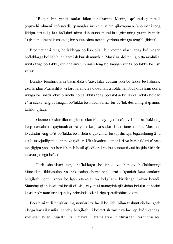 8 
 
      “Bugun biz yangi sonlar bilan tanishamiz. Mening qo’limdagi nima? 
(oquvchi olmani ko’rsatadi) qaranglar men uni nima qilayapman (u olmani teng 
ikkiga ajratadi) har bo’lakni nima deb atash mumkin? (olmaning yarmi bunichi 
?) (butun olmani kursatadi) bir butun olma nechta yarimta olmaga teng?” (ikkita) 
Predmetlarni teng bo’laklarga bo’lish bilan bir vaqtda ularni teng bo’lmagan 
bo’laklarga bo’lish bilan ham ish kurish mumkin. Masalan, doiraning bitta modulini 
ikkita teng bo’lakka, ikkinchisini umuman teng bo’lmagan ikkita bo’lakka bo’lish 
kerak.  
Bunday topshiriqlarni bajarishda o’quvchilar doirani ikki bo’lakka bo’lishning 
usullaridan o’xshashlik va farqini aniqlay oloadilar: u holda ham bu holda ham doira 
ikkiga bo’linadi lekin birinchi holda ikkita teng bo’lakdan bo’lakka, ikkita holdan 
e4sa ikkita teng bolmagan bo’lakka bo’linadi va har bir bo’lak doiraning S qismini 
tashkil qiladi. 
      Geometrik shakillar to’plami bilan ishlanayotganda o’quvchilar bu shaklning 
ko’p xossalarini qaytaradilar va yana ko’p xossalari bilan tanishadilar. Masalan, 
kvadratni teng to’rt bo’lakka bo’lishda o’quvchilar bu topshiriqni bajarishning 2 ta 
usuli mavjudligini oson payqaydilar. Ular kvadrat  tamonlari va burchaklari o’zoro 
tengligiga yana bir bor ishonch hosil qiladilar, kvadrat simmetriyasi haqida birinchi 
tasavurga  ega bo’ladi. 
      Turli shakllarni teng bo’laklarga bo’lishda va bunday bo’laklarning 
bittasidan, ikkitasidan va hokozadan iborat shakllarni o’rganish kasr sonlarni 
belgilash uchun zarur bo’lgan atamalar va belgilarni kiritishga imkon beradi. 
Shunday qilib kasrlarni hosil qilish jarayonini namoyish qilishdan bolalar etiborini 
kasrlar o’z nomlarini qanday prinsipda olishlariga qaratilishlari lozim. 
Bolalarni turli ulushlarning nomlari va hosil bo’lishi bilan tushuntirib bo’lgach 
ularga har xil usulini qanday belgilashini ko’rsatish zarur va boshqa ko’rinishdagi 
yozuvlar bilan “surat” va “maxraj” atamalarini kiritmasdan tushuntiriladi. 
