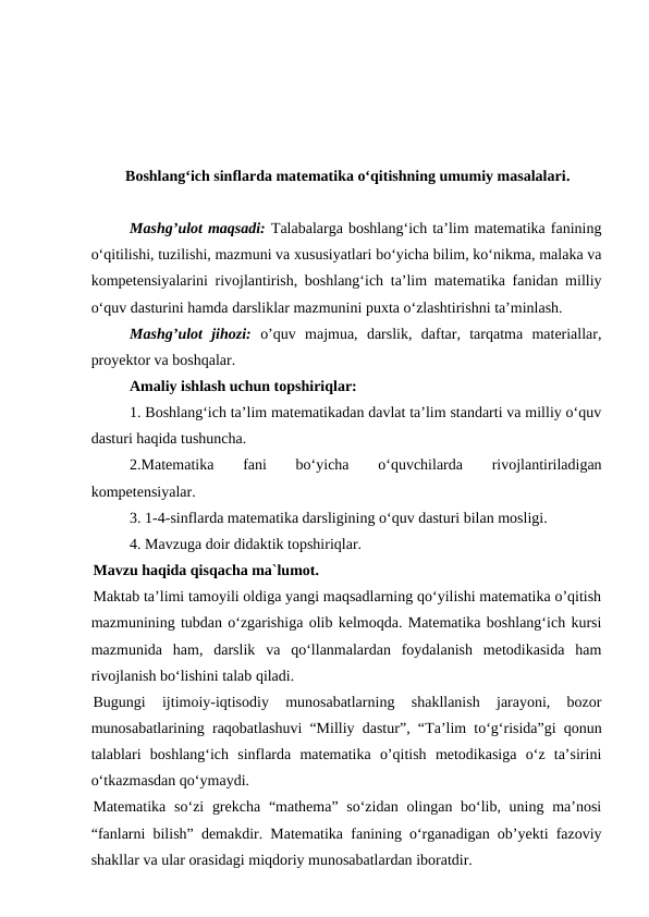 Boshlangʻich sinflarda matematika oʻqitishning umumiy masalalari.
Mashg’ulot maqsadi: Talabalarga boshlangʻich ta’lim matematika fanining
o‘qitilishi, tuzilishi, mazmuni va xususiyatlari bo‘yicha bilim, ko‘nikma, malaka va
kompetensiyalarini rivojlantirish, boshlangʻich ta’lim matematika fanidan milliy
o‘quv dasturini hamda darsliklar mazmunini puxta o‘zlashtirishni ta’minlash.
Mashg’ulot  jihozi: o’quv  majmua,  darslik,  daftar,  tarqatma  materiallar,
proyektor va boshqalar.
Amaliy ishlash uchun topshiriqlar: 
1. Boshlang‘ich ta’lim matematikadan davlat ta’lim standarti va milliy o‘quv
dasturi haqida tushuncha. 
2.Matematika
 
fani
 
bo‘yicha
 
o‘quvchilarda
 
rivojlantiriladigan
kompetensiyalar. 
3. 1-4-sinflarda matematika darsligining o‘quv dasturi bilan mosligi. 
4. Mavzuga doir didaktik topshiriqlar.
Mavzu haqida qisqacha ma`lumot.
Maktab ta’limi tamoyili oldiga yangi maqsadlarning qo‘yilishi matematika o’qitish
mazmunining tubdan o‘zgarishiga olib kelmoqda. Matematika boshlang‘ich kursi
mazmunida  ham,  darslik  va  qo‘llanmalardan  foydalanish  metodikasida  ham
rivojlanish bo‘lishini talab qiladi.
Bugungi  ijtimoiy-iqtisodiy  munosabatlarning  shakllanish  jarayoni,  bozor
munosabatlarining raqobatlashuvi “Milliy dastur”, “Тa’lim to‘g‘risida”gi qonun
talablari  boshlang‘ich  sinflarda  matematika  o’qitish  metodikasiga  o‘z  ta’sirini
o‘tkazmasdan qo‘ymaydi.
Matematika  so‘zi  grekcha  “mathema” so‘zidan  olingan bo‘lib, uning ma’nosi
“fanlarni bilish” demakdir. Matematika fanining o‘rganadigan ob’yekti fazoviy
shakllar va ular orasidagi miqdoriy munosabatlardan iboratdir.
