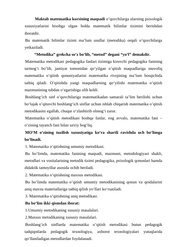 Maktab matematika kursining maqsadi o’quvchilarga ularning psixologik
xususiyatlarini  hisobga  olgan  holda  matematik  bilimlar  tizimini  berishdan
iboratdir.
Bu matematik bilimlar tizimi ma’lum usullar  (metodika)  orqali  o’quvchilarga
yetkaziladi.
         “Metodika” grekcha so‘z bo‘lib, “metod” degani “yo‘l” demakdir.
Matematika metodikasi pedagogika fanlari tizimiga kiruvchi pedagogika fanining
tarmog‘i  bo‘lib,  jamiyat  tomonidan  qo‘yilgan  o’qitish  maqsadlariga  muvofiq
matematika  o’qitish  qonuniyatlarini  matematika  rivojining  ma’lum  bosqichida
tatbiq  qiladi.  O’qitishda  yangi  maqsadlarning  qo‘yilishi  matematika  o’qitish
mazmunining tubdan o‘zgarishiga olib keldi.
Boshlang‘ich sinf o’quvchilariga matematikadan samarali ta’lim berilishi uchun
bo‘lajak o’qituvchi boshlang‘ich sinflar uchun ishlab chiqarish matematika o’qitish
metodikasini egallab, chuqur o‘zlashtirib olmog‘i zarur.
Matematika o’qitish metodikasi boshqa fanlar, eng avvalo, matematika fani –
o‘zining tayanch fani bilan uzviy bog‘liq.
MO‘M o‘zining tuzilish xususiyatiga ko‘ra shartli ravishda uch bo‘limga
bo‘linadi.
1. Matematika o’qitishning umumiy metodikasi.
Bu  bo‘limda,  matematika  fanining  maqsadi,  mazmuni,  metodologiyasi  shakli,
metodlari va vositalarining metodik tizimi pedagogika, psixologik qonunlari hamda
didaktik tamoyillar asosida ochib beriladi.
2. Matematika o’qitishning maxsus metodikasi.
Bu bo‘limda matematika o’qitish umumiy metodikasining qonun va qoidalarini
aniq mavzu materiallariga tatbiq qilish yo‘llari ko‘rsatiladi.
3. Matematika o’qitishning aniq metodikasi.
Bu bo‘lim ikki qismdan iborat:
1.Umumiy metodikaning xususiy masalalari.
2.Maxsus metodikaning xususiy masalalari.
Boshlang‘ich  sinflarda  matematika  o’qitish  metodikasi  butun  pedagogik
tadqiqotlarda  pedagogik  texnologiya,  axborot  texnologiyalari  yutuqlarida
qo‘llaniladigan metodlardan foydalanadi.
