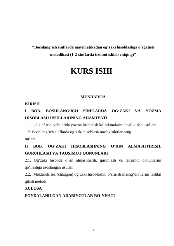 “Boshlang‘ich sinflarda matematikadan og‘zaki hisoblashga o‘rgatish
metodikasi (1-2-sinflarda tizimni ishlab chiqing)”
KURS ISHI
MUNDARIJA
KIRISH
I  BOB.  BOSHLANG‘ICH  SINFLARDA  OG‘ZAKI  VA  YOZMA
HISOBLASH USULLARINING AHAMIYATI 
1.1. 1-2-sinf o‘quvchilarida yozma hisoblash ko‘nikmalarini hosil qilish usullari
1.2. Boshlang‘ich sinflarda og‘zaki hisoblash mashg‘ulotlarining 
turlari
II  BOB.  OG‘ZAKI  HISOBLASHNING  O‘RIN  ALMASHTIRISH,
GURUHLASH VA TAQSIMOT QONUNLARI 
2.1.  Og‘zaki  hisobda  o‘rin  almashtirish,  guruhlash  va  taqsimot  qonunlarini
qo‘llashga asoslangan usullar 
2.2.  Maktabda tez (chaqqon) og‘zaki hisoblashni o‘stirish mashg‘ulotlarini tashkil
qilish metodi
XULOSA 
FOYDALANILGAN ADABIYOTLAR RO‘YHATI
1
