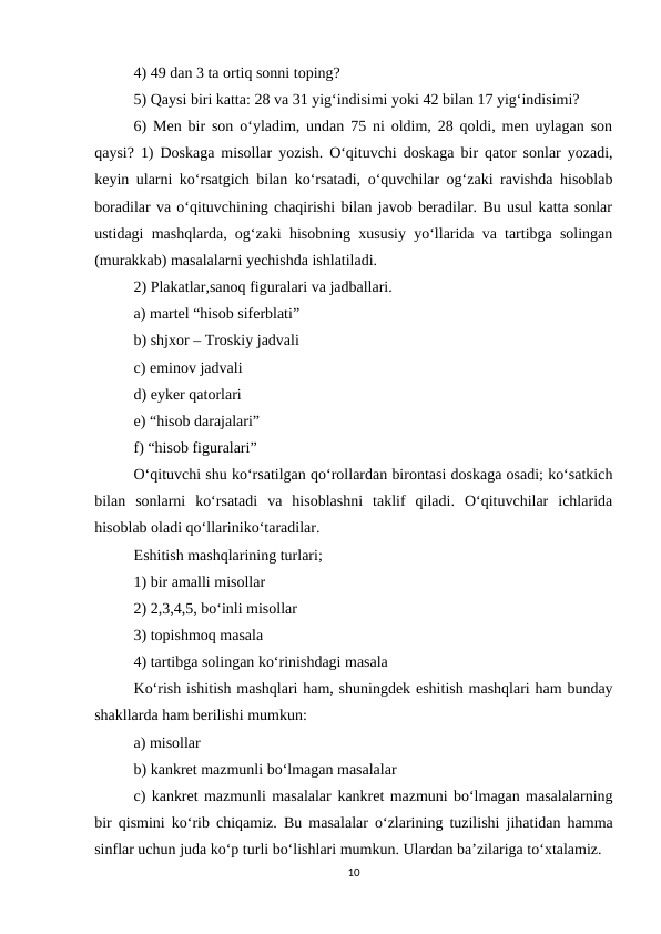 4) 49 dan 3 ta ortiq sonni toping? 
5) Qaysi biri katta: 28 va 31 yig‘indisimi yoki 42 bilan 17 yig‘indisimi? 
6) Men bir son o‘yladim, undan 75 ni oldim, 28 qoldi, men uylagan son
qaysi?  1) Doskaga misollar yozish. O‘qituvchi doskaga bir qator sonlar yozadi,
keyin ularni ko‘rsatgich bilan ko‘rsatadi, o‘quvchilar og‘zaki ravishda hisoblab
boradilar va o‘qituvchining chaqirishi bilan javob beradilar. Bu usul katta sonlar
ustidagi mashqlarda, og‘zaki hisobning xususiy yo‘llarida va tartibga solingan
(murakkab) masalalarni yechishda ishlatiladi. 
2) Plakatlar,sanoq figuralari va jadballari. 
a) martel “hisob siferblati” 
b) shjxor – Troskiy jadvali 
c) eminov jadvali 
d) eyker qatorlari 
e) “hisob darajalari” 
f) “hisob figuralari” 
O‘qituvchi shu ko‘rsatilgan qo‘rollardan birontasi doskaga osadi; ko‘satkich
bilan  sonlarni  ko‘rsatadi  va  hisoblashni  taklif  qiladi.  O‘qituvchilar  ichlarida
hisoblab oladi qo‘llariniko‘taradilar. 
Eshitish mashqlarining turlari; 
1) bir amalli misollar 
2) 2,3,4,5, bo‘inli misollar 
3) topishmoq masala 
4) tartibga solingan ko‘rinishdagi masala 
Ko‘rish ishitish mashqlari ham, shuningdek eshitish mashqlari ham bunday
shakllarda ham berilishi mumkun: 
a) misollar 
b) kankret mazmunli bo‘lmagan masalalar 
c) kankret mazmunli masalalar kankret mazmuni bo‘lmagan masalalarning
bir qismini ko‘rib chiqamiz.  Bu masalalar o‘zlarining tuzilishi jihatidan hamma
sinflar uchun juda ko‘p turli bo‘lishlari mumkun. Ulardan ba’zilariga to‘xtalamiz. 
10
