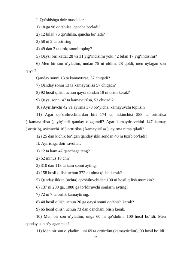 I. Qo‘shishga doir masalalar 
1) 18 ga 98 qo‘shilsa, qancha bo‘ladi? 
2) 12 bilan 76 qo‘shilsa, qancha bo‘ladi? 
3) 58 ni 2 ta orttiring 
4) 49 dan 3 ta ortiq sonni toping? 
5) Qaysi biri katta: 28 va 31 yig‘indisimi yoki 42 bilan 17 yig‘indisimi? 
6) Men bir son o‘yladim, undan 75 ni oldim, 28 qoldi, men uylagan son
qaysi? 
Qanday sonni 13 ta kamaytirsa, 57 chiqadi? 
7) Qanday sonni 13 ta kamaytirilsa 57 chiqadi? 
8) 92 hosil qilish uchun qaysi sondan 18 ni olish kerak? 
9) Qaysi sonni 47 ta kamaytirilsa, 53 chiqadi? 
10) Ayiriluvchi 42 va ayirma 378 bo‘yicha, kamayuvchi topilsin 
11)  Agar  qo‘shiluvchilardan  biri  174  ta,  ikkinchisi  288  ta  orttirilsa
( kamaytirilsa ), yig‘indi qanday o‘zgaradi? Agar kamaytiruvchini 147 kamay
( orttirib), ayiruvchi 163 orttirilsa ( kamaytirilsa ), ayirma nima qiladi? 
12) 25 dan kichik bo‘lgan qanday ikki sondan 40 ni tuzib bo‘ladi? 
II. Ayirishga doir savollar: 
1) 12 ta kam 47 qanchaga teng? 
2) 52 minus 18 chi? 
3) 310 dan 118 ta kam sonni ayting. 
4) 158 hosil qilish uchun 372 ni nima qilish kerak? 
5) Qanday ikkita (uchta) qo‘shiluvchidan 100 ni hosil qilish mumkin? 
6) 137 ni 200 ga, 1000 ga to‘ldiruvchi sonlarni ayting? 
7) 72 ni 7 ta birlik kamaytiring. 
8) 40 hosil qilish uchun 26 ga qaysi sonni qo‘shish kerak? 
9) 65 hosil qilish uchun 73 dan qanchani olish kerak. 
10) Men bir son o‘yladim, unga 60 ni qo‘shdim, 100 hosil bo‘ldi. Men
qanday son o‘ylaganman? 
11) Men bir son o‘yladim, uni 69 ta orttirdim (kamaytirdim), 90 hosil bo‘ldi.
11
