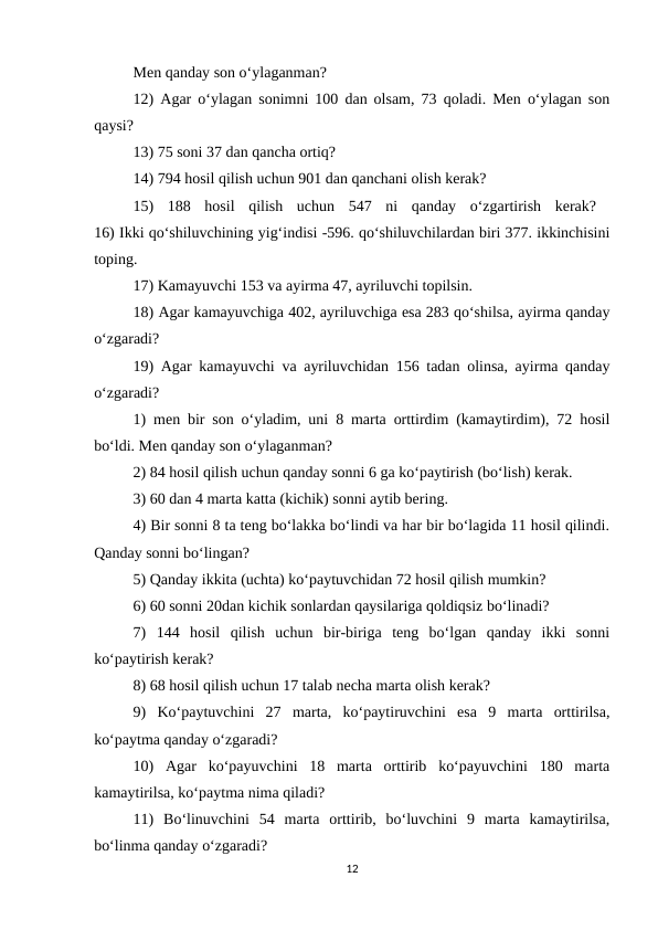 Men qanday son o‘ylaganman? 
12) Agar o‘ylagan sonimni 100 dan olsam, 73 qoladi. Men o‘ylagan son
qaysi? 
13) 75 soni 37 dan qancha ortiq? 
14) 794 hosil qilish uchun 901 dan qanchani olish kerak? 
15)  188  hosil  qilish  uchun  547  ni  qanday  o‘zgartirish  kerak?  
16) Ikki qo‘shiluvchining yig‘indisi -596. qo‘shiluvchilardan biri 377. ikkinchisini
toping. 
17) Kamayuvchi 153 va ayirma 47, ayriluvchi topilsin. 
18) Agar kamayuvchiga 402, ayriluvchiga esa 283 qo‘shilsa, ayirma qanday
o‘zgaradi? 
19) Agar kamayuvchi va ayriluvchidan 156 tadan olinsa, ayirma qanday
o‘zgaradi? 
1) men bir son o‘yladim, uni 8 marta orttirdim (kamaytirdim), 72 hosil
bo‘ldi. Men qanday son o‘ylaganman? 
2) 84 hosil qilish uchun qanday sonni 6 ga ko‘paytirish (bo‘lish) kerak. 
3) 60 dan 4 marta katta (kichik) sonni aytib bering. 
4) Bir sonni 8 ta teng bo‘lakka bo‘lindi va har bir bo‘lagida 11 hosil qilindi.
Qanday sonni bo‘lingan? 
5) Qanday ikkita (uchta) ko‘paytuvchidan 72 hosil qilish mumkin? 
6) 60 sonni 20dan kichik sonlardan qaysilariga qoldiqsiz bo‘linadi? 
7)  144  hosil  qilish  uchun  bir-biriga  teng  bo‘lgan  qanday  ikki  sonni
ko‘paytirish kerak? 
8) 68 hosil qilish uchun 17 talab necha marta olish kerak? 
9)  Ko‘paytuvchini  27  marta,  ko‘paytiruvchini  esa  9  marta  orttirilsa,
ko‘paytma qanday o‘zgaradi? 
10)  Agar  ko‘payuvchini  18  marta  orttirib  ko‘payuvchini  180  marta
kamaytirilsa, ko‘paytma nima qiladi? 
11)  Bo‘linuvchini  54  marta  orttirib,  bo‘luvchini  9  marta  kamaytirilsa,
bo‘linma qanday o‘zgaradi? 
12
