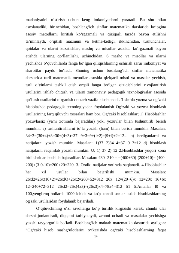 madaniyatini  o‘stirish  uchun  keng  imkoniyatlarni  yaratadi.  Bu  shu  bilan
asoslanadiki,  birinchidan,  boshlang‘ich  sinflar  matematika  darslarida  ko‘pgina
asosiy  metodlarni  kiritish  ko‘rgazmali  va  qiziqarli  tarzda  bayon  etilishni
ta’minlaydi,  o‘qitish  mazmuni  va  ketma-ketligi,  ikkinchidan,  tushunchalar,
qoidalar  va  ularni  kuzatishlar,  mashq  va  misollar  asosida  ko‘rgazmali  bayon
etishda  ularning  qo‘llanilishi,  uchinchidan,  6  mashq  va  misollar  va  ularni
yechishda o‘quvchilarda fanga bo‘lgan qiliqishlarning oshirish zarur imkoniyat va
sharoitlar  paydo  bo‘ladi.  Shuning  uchun  boshlang‘ich  sinflar  matematika
darslarida turli matematik metodlar asosida qiziqarli misol va masalar yechish,
turli  o‘yinlarni  tashkil  etish  orqali  fanga  bo‘lgan  qiziqishlarini  rivojlantirish
usullarini ishlab chiqish va ularni zamonaviy pedagogik texnologiyalar asosida
qo‘llash usullarini o‘rganish dolzarb vazifa hisoblanadi. 3-sinfda yozma va og‘zaki
hisoblashda pedagogik texnologiyadan foydalanish Og‘zaki va yozma hisoblash
usullarining farq qiluvchi xossalari ham bor. Og‘zaki hisoblashlar; 1) Hisoblashlar
yozuvlarsiz  (ya'ni  xotirada  bajaradilar)  yoki  yozuvlar  bilan  tushuntirib  berish
mumkin. a) tushuntirishlarni to‘la yozish (ham) bilan berish mumkin. Masalan:
34+3=(30+4)+3=30+(4+3)=37  9+3=9+(l+2)=(9+l)+2=12...  b)  berilganlarni  va
natijalarni  yozish  mumkin.  Masalan:  1)37  2)34+4=37  9+3=12  d)  hisoblash
natijalarni raqamlab yozish mumkin. U: 1) 37 2) 12 2.Hisoblashlar yuqori xona
birliklaridan boshlab bajaradilar. Masalan: 430- 210 = =(400+30)-(200+10)= (400-
200)+(3 0-10)=200+20=220. 3. Oraliq natijalar xotirada saqlanadi. 4.Hisoblashlar
har
 
xil
 
usullar
 
bilan
 
bajarilishi
 
mumkin.
 
Masalan:
26xl2=26x(10+2)=26xlO+26x2=260+52=312  26x  12=(20+6)x  12=20x  16+6x
12=240+72=312  26xl2=26x(4x3)=(26x3)x4=78x4=312  51  5.Amallar  l0  va
100,yengilroq hollarda 1000 ichida va ko'p xonali sonlar ustida hisoblashlarning
og'zaki usullaridan foydalanib bajariladi. 
O‘qituvchining o‘zi savollarga ko‘p turlilik kirgizishi kerak, chunki ular
darsni jonlantiradi, diqqatni tarbiyalaydi, zehnni ochadi va masalalar yechishga
yaxshi tayyorgarlik bo‘ladi. Boshlang‘ich maktab matematika dasturida aytilgan:
“Og‘zaki  hisob  mashg‘ulotlarini  o‘tkazishda  og‘zaki  hisoblashlarning  faqat
14

