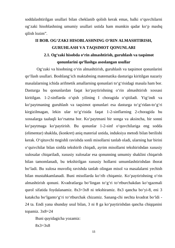 soddalashtirilgan usullari bilan cheklanib qolish kerak emas, balki o‘quvchilarni
og‘zaki hisoblashning umumiy usullari ustida ham mumkin qadar ko‘p mashq
qilish lozim”. 
II BOB. OG‘ZAKI HISOBLASHNING O‘RIN ALMASHTIRISH,
GURUHLASH VA TAQSIMOT QONUNLARI
2.1. Og‘zaki hisobda o‘rin almashtirish, guruhlash va taqsimot
qonunlarini qo‘llashga asoslangan usullar
 Og‘zaki va hisobning o‘rin almashtirish, guruhlash va taqsimot qonunlarini
qo‘llash usullari. Boshlang‘ich maktabning matematika dasturiga kiritilgan nazariy
masalalarning ichida arifmetik amallarning qonunlari to‘g‘risidagi masala ham bor.
Dasturga  bu  qonunlardan  faqat  ko‘paytirishning  o‘rin  almashtirish  xossasi
kiritilgan.  1-2-sinflarda  o‘qish  yilining  I  choragida  o‘qitiladi.  Yig‘indi  va
ko‘paytmaning guruhlash va taqsimot qonunlari esa dasturga to‘g‘ridan-to‘g‘ri
kirgizilmagan,  lekin  ular  to‘g‘risida  faqat  1-2-sinflarning  2-choragida  bu
xossalarga taaluqli ko‘rsatma bor. Ko‘paytmani bir songa va aksincha, bir sonni
ko‘paytmaga  ko‘paytirish.  Bu  qonunlar  1-2-sinf  o‘quvchilariga  eng  sodda
(elimentar) shaklda, (konkret) aniq material ustida, induksiya metodi bilan berilishi
kerak. O‘qituvchi ttegishli ravishda sonli misollarni tanlab oladi, ularning har birini
o‘quivchilar bilan sinfda tekshirib chiqadi, ayrim misollarni tekshirishdan xususiy
xulosalar chiqariladi, xususiy xulosalar esa qonunning umumiy shaklini chiqarish
bilan  tamomlanadi,  bu  tekshirilgan  xususiy  hollarni  umumlashtirishdan  iborat
bo‘ladi. Bu xulosa muvofiq ravishda tanlab olingan misol va masalalarni yechish
bilan mustahkamlanadi. Buni misollarda ko‘rib chiqamiz. Ko‘paytirishning o‘rin
almashtirish qonuni. Kvadratlarga bo‘lingan to‘g‘ri to‘rtburchakdan ko‘rgazmali
qurol sifatida foydalanamiz. 8x3=3x8 ni tekshiramiz. 8x3 qancha bo‘yi-8, eni 3
katakcha bo‘lganto‘g‘ri to‘rtburchak chizamiz. Sanang-chi nechta kvadrat bo‘ldi -
24 ta. Endi yana shunday usul bilan, 3 ni 8 ga ko‘paytirishdan qancha chiqqanini
topamiz. 3x8=24 
Buni quyidagicha yozamiz: 
8x3=3x8 
15
