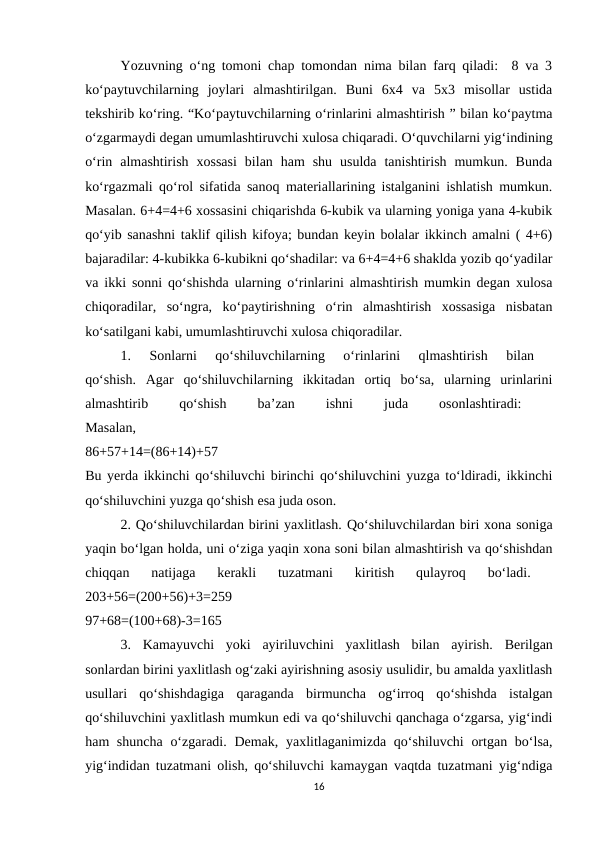 Yozuvning o‘ng tomoni chap tomondan nima bilan farq qiladi:  8 va 3
ko‘paytuvchilarning  joylari  almashtirilgan.  Buni  6x4  va  5x3  misollar  ustida
tekshirib ko‘ring. “Ko‘paytuvchilarning o‘rinlarini almashtirish ” bilan ko‘paytma
o‘zgarmaydi degan umumlashtiruvchi xulosa chiqaradi. O‘quvchilarni yig‘indining
o‘rin  almashtirish  xossasi  bilan  ham  shu  usulda  tanishtirish  mumkun.  Bunda
ko‘rgazmali qo‘rol sifatida sanoq materiallarining istalganini ishlatish mumkun.
Masalan. 6+4=4+6 xossasini chiqarishda 6-kubik va ularning yoniga yana 4-kubik
qo‘yib sanashni taklif qilish kifoya; bundan keyin bolalar ikkinch amalni ( 4+6)
bajaradilar: 4-kubikka 6-kubikni qo‘shadilar: va 6+4=4+6 shaklda yozib qo‘yadilar
va ikki sonni qo‘shishda ularning o‘rinlarini almashtirish mumkin degan xulosa
chiqoradilar,  so‘ngra,  ko‘paytirishning  o‘rin  almashtirish  xossasiga  nisbatan
ko‘satilgani kabi, umumlashtiruvchi xulosa chiqoradilar. 
1.  Sonlarni  qo‘shiluvchilarning  o‘rinlarini  qlmashtirish  bilan
 
qo‘shish.  Agar  qo‘shiluvchilarning  ikkitadan  ortiq  bo‘sa,  ularning  urinlarini
almashtirib
 
qo‘shish
 
ba’zan
 
ishni
 
juda
 
osonlashtiradi:
 
Masalan,
 
86+57+14=(86+14)+57
 
Bu yerda ikkinchi qo‘shiluvchi birinchi qo‘shiluvchini yuzga to‘ldiradi, ikkinchi
qo‘shiluvchini yuzga qo‘shish esa juda oson. 
2. Qo‘shiluvchilardan birini yaxlitlash. Qo‘shiluvchilardan biri xona soniga
yaqin bo‘lgan holda, uni o‘ziga yaqin xona soni bilan almashtirish va qo‘shishdan
chiqqan  natijaga  kerakli  tuzatmani  kiritish  qulayroq  bo‘ladi.
 
203+56=(200+56)+3=259
 
97+68=(100+68)-3=165 
3.  Kamayuvchi  yoki  ayiriluvchini  yaxlitlash  bilan  ayirish.  Berilgan
sonlardan birini yaxlitlash og‘zaki ayirishning asosiy usulidir, bu amalda yaxlitlash
usullari  qo‘shishdagiga  qaraganda  birmuncha  og‘irroq  qo‘shishda  istalgan
qo‘shiluvchini yaxlitlash mumkun edi va qo‘shiluvchi qanchaga o‘zgarsa, yig‘indi
ham shuncha  o‘zgaradi. Demak, yaxlitlaganimizda qo‘shiluvchi  ortgan bo‘lsa,
yig‘indidan tuzatmani olish, qo‘shiluvchi kamaygan vaqtda tuzatmani yig‘ndiga
16
