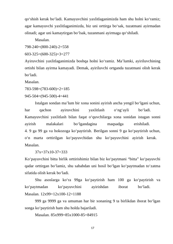qo‘shish kerak bo‘ladi. Kamayuvchini yaxlitlaganimizda ham shu holni ko‘ramiz;
agar kamayuvchi yaxlitlaganimizda, biz uni orttirga bo‘sak, tuzatmani ayirmadan
olinadi; agar uni kamaytirgan bo‘lsak, tuzanmani ayirmaga qo‘shiladi. 
Masalan.
 
798-240=(800-240)-2=558
 
603-325=(600-325)+3=277
 
Ayiruvchini yaxlitlaganimizda boshqa holni ko‘ramiz. Ma’lumki, ayiriluvchining
ortishi bilan ayirma kamayadi. Demak, ayiriluvchi ortganda tuzatmani olish kerak
bo‘ladi.
 
Masalan.
 
783-598=(783-600)+2=185
 
945-504=(945-500)-4=441 
Istalgan sondan ma’lum bir xona sonini ayirish ancha yengil bo‘lgani uchun,
har
 
qachon
 
ayiruvchini
 
yaxlitlash
 
o‘ng‘ayli
 
bo‘ladi.
 
Kamayuvchini yaxlitlash bilan faqat o‘quvchilarga xona sonidan istagan sonni
ayirish
 
malakalari
 
bo‘lgandagina
 
maqsadga
 
erishiladi.
 
4. 9 ga 99 ga va hokozoga ko‘paytirish. Berilgan sonni 9 ga ko‘paytirish uchun,
o‘n  marta  orttirilgan  ko‘payuvchidan  shu  ko‘payuvchini  ayirish  kerak.  
Masalan. 
37x=37x10-37=333
 
Ko‘payuvchini bitta birlik orttirishimiz bilan biz ko‘paytmani “bitta” ko‘payuvchi
qadar orttirgan bo‘lamiz, shu sababdan uni hosil bo‘lgan ko‘paytmadan to‘zatma
sifatida olish kerak bo‘ladi. 
Shu  asoslarga  ko‘ra  99ga  ko‘paytirish  ham  100  ga  ko‘paytirish  va
ko‘paytmadan
 
ko‘payuvchini
 
ayirishdan
 
iborat
 
bo‘ladi.
 
Masalan. 12x99=12x100-12=1188 
999 ga 9999 ga va umuman har bir xonaning 9 ta birlikdan iborat bo‘lgan
songa ko‘paytirish ham shu holda bajariladi. 
Masalan. 85x999=85x1000-85=84915 
17
