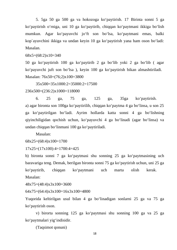 5. 5ga 50 ga 500 ga va hokozoga ko‘paytirish. 17  Birinta sonni 5 ga
ko‘paytirish o‘rniga, uni 10 ga ko‘paytirib, chiqqan ko‘paytmani ikkiga bo‘lish
mumkun.  Agar  ko‘payuvchi  jo‘ft  son  bo‘lsa,  ko‘paytmani  emas,  balki
kop`ayuvchini ikkiga va undan keyin 10 ga ko‘paytirish yana ham oson bo‘ladi:
Masalan.
 
68x5=(68:2)x10=340
 
50  ga  ko‘paytirish  100  ga  ko‘paytirib  2  ga  bo‘lib  yoki  2  ga  bo‘lib  (  agar
ko‘payuvchi juft son bo‘lsa ), keyin 100 ga ko‘paytirish bikan almashtiriladi.  
Masalan: 76x50=(76;2)x100=3800 
35x500=35x1000:2=35000:2=17500
 
236x500=(236:2)x1000=118000 
6.  25  ga,  75  ga,  125  ga,  35ga  ko‘paytirish.
 
a) agar bironta son 100ga ko‘paytirilib, chiqqan ko‘paytma 4 ga bo‘linsa, u son 25
ga  ko‘paytirilgan  bo‘ladi.  Ayrim  hollarda  katta  sonni  4  ga  bo‘lishning
qiyinchiligidan qochish uchun, ko‘payuvchi  4 ga bo‘linadi (agar bo‘linsa)  va
undan chiqqan bo‘linmani 100 ga ko‘paytiriladi. 
Masalan:
 
68x25=(68:4)x100=1700
 
17x25=(17x100):4=1700:4=425
 
b)  bironta  sonni  7  ga  ko‘paytmasi  shu  sonning  25  ga  ko‘paytmasining  uch
baravariga teng. Demak, berilgan bironta sonni 75 ga ko‘paytirish uchun, uni 25 ga
ko‘paytirib,  chiqqan  ko‘paytmani  uch  marta  olish  kerak.
 
Masalan:
 
48x75=(48:4)x3x100=3600
 
64x75=(64:4)x3x100=16x3x100=4800
 
Yuqorida  keltirilgan  usul  bilan  4  ga  bo‘linadigan  sonlarni  25  ga  va  75  ga
ko‘paytirish oson. 
v)  birorta  sonning  125  ga  ko‘paytmasi  shu  sonning  100  ga  va  25  ga
ko‘paytmalari yig‘indisidir. 
(Taqsimot qonuni) 
18
