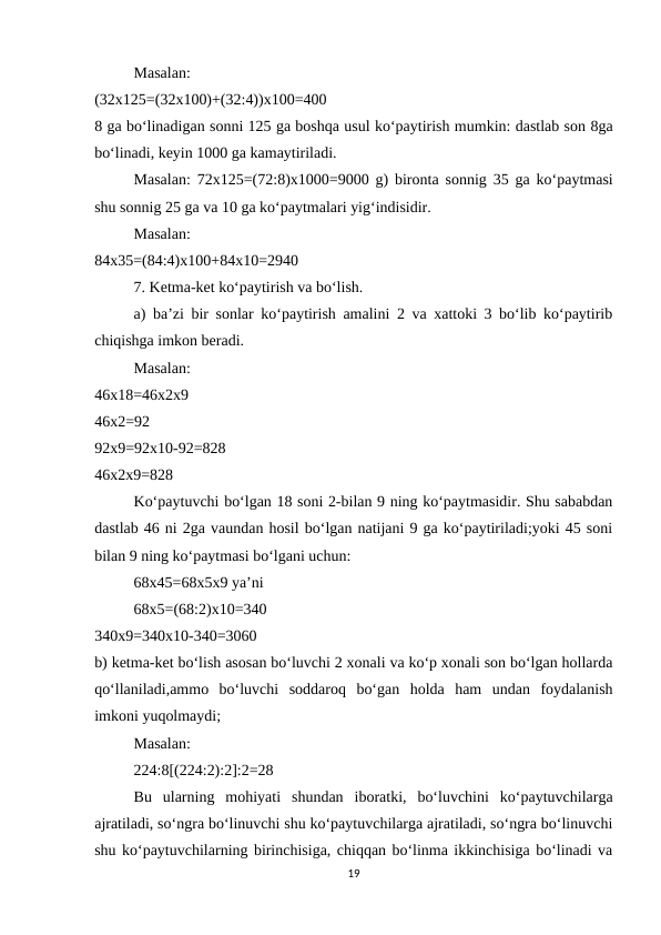 Masalan:
 
(32x125=(32x100)+(32:4))x100=400
 
8 ga bo‘linadigan sonni 125 ga boshqa usul ko‘paytirish mumkin: dastlab son 8ga
bo‘linadi, keyin 1000 ga kamaytiriladi. 
Masalan:  72x125=(72:8)x1000=9000  g) bironta sonnig 35 ga ko‘paytmasi
shu sonnig 25 ga va 10 ga ko‘paytmalari yig‘indisidir. 
Masalan:
 
84x35=(84:4)x100+84x10=2940 
7. Ketma-ket ko‘paytirish va bo‘lish. 
a) ba’zi bir sonlar ko‘paytirish amalini 2 va xattoki 3 bo‘lib ko‘paytirib
chiqishga imkon beradi. 
Masalan:
 
46x18=46x2x9
 
46x2=92
 
92x9=92x10-92=828
 
46x2x9=828 
Ko‘paytuvchi bo‘lgan 18 soni 2-bilan 9 ning ko‘paytmasidir. Shu sababdan
dastlab 46 ni 2ga vaundan hosil bo‘lgan natijani 9 ga ko‘paytiriladi;yoki 45 soni
bilan 9 ning ko‘paytmasi bo‘lgani uchun: 
68x45=68x5x9 ya’ni 
68x5=(68:2)x10=340
 
340x9=340x10-340=3060
 
b) ketma-ket bo‘lish asosan bo‘luvchi 2 xonali va ko‘p xonali son bo‘lgan hollarda
qo‘llaniladi,ammo  bo‘luvchi  soddaroq  bo‘gan  holda  ham  undan  foydalanish
imkoni yuqolmaydi; 
Masalan: 
224:8[(224:2):2]:2=28 
Bu  ularning  mohiyati  shundan  iboratki,  bo‘luvchini  ko‘paytuvchilarga
ajratiladi, so‘ngra bo‘linuvchi shu ko‘paytuvchilarga ajratiladi, so‘ngra bo‘linuvchi
shu ko‘paytuvchilarning birinchisiga, chiqqan bo‘linma ikkinchisiga bo‘linadi va
19
