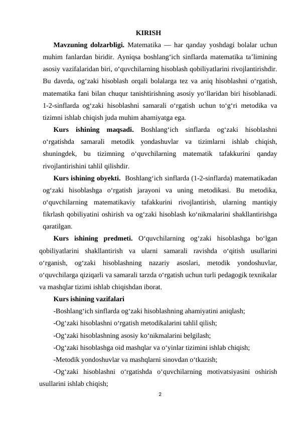                                                      KIRISH 
Mavzuning dolzarbligi.  Matematika — har qanday yoshdagi bolalar uchun
muhim fanlardan biridir. Ayniqsa boshlang‘ich sinflarda matematika ta’limining
asosiy vazifalaridan biri, o‘quvchilarning hisoblash qobiliyatlarini rivojlantirishdir.
Bu davrda, og‘zaki hisoblash orqali bolalarga tez va aniq hisoblashni o‘rgatish,
matematika fani bilan chuqur tanishtirishning asosiy yo‘llaridan biri hisoblanadi.
1-2-sinflarda og‘zaki hisoblashni samarali o‘rgatish uchun to‘g‘ri metodika va
tizimni ishlab chiqish juda muhim ahamiyatga ega. 
Kurs  ishining  maqsadi. Boshlang‘ich  sinflarda  og‘zaki  hisoblashni
o‘rgatishda  samarali  metodik  yondashuvlar  va  tizimlarni  ishlab  chiqish,
shuningdek,  bu  tizimning  o‘quvchilarning  matematik  tafakkurini  qanday
rivojlantirishini tahlil qilishdir.
Kurs ishining obyekti.  Boshlang‘ich sinflarda (1-2-sinflarda) matematikadan
og‘zaki  hisoblashga  o‘rgatish  jarayoni  va  uning  metodikasi.  Bu  metodika,
o‘quvchilarning  matematikaviy  tafakkurini  rivojlantirish,  ularning  mantiqiy
fikrlash qobiliyatini oshirish va og‘zaki hisoblash ko‘nikmalarini shakllantirishga
qaratilgan. 
Kurs  ishining  predmeti.  O‘quvchilarning  og‘zaki  hisoblashga  bo‘lgan
qobiliyatlarini  shakllantirish  va  ularni  samarali  ravishda  o‘qitish  usullarini
o‘rganish,  og‘zaki  hisoblashning  nazariy  asoslari,  metodik  yondoshuvlar,
o‘quvchilarga qiziqarli va samarali tarzda o‘rgatish uchun turli pedagogik texnikalar
va mashqlar tizimi ishlab chiqishdan iborat. 
Kurs ishining vazifalari
-Boshlang‘ich sinflarda og‘zaki hisoblashning ahamiyatini aniqlash;
-Og‘zaki hisoblashni o‘rgatish metodikalarini tahlil qilish;
-Og‘zaki hisoblashning asosiy ko‘nikmalarini belgilash;
-Og‘zaki hisoblashga oid mashqlar va o‘yinlar tizimini ishlab chiqish;
-Metodik yondoshuvlar va mashqlarni sinovdan o‘tkazish;
-Og‘zaki  hisoblashni  o‘rgatishda  o‘quvchilarning  motivatsiyasini  oshirish
usullarini ishlab chiqish;
2
