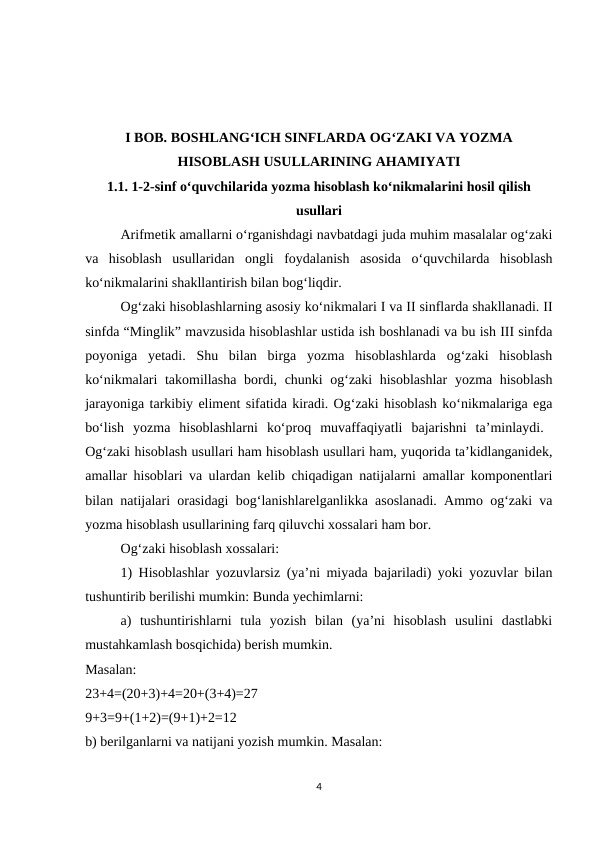 I BOB. BOSHLANG‘ICH SINFLARDA OG‘ZAKI VA YOZMA
HISOBLASH USULLARINING AHAMIYATI
1.1. 1-2-sinf o‘quvchilarida yozma hisoblash ko‘nikmalarini hosil qilish
usullari
Arifmetik amallarni o‘rganishdagi navbatdagi juda muhim masalalar og‘zaki
va  hisoblash  usullaridan  ongli  foydalanish  asosida  o‘quvchilarda  hisoblash
ko‘nikmalarini shakllantirish bilan bog‘liqdir. 
Og‘zaki hisoblashlarning asosiy ko‘nikmalari I va II sinflarda shakllanadi. II
sinfda “Minglik” mavzusida hisoblashlar ustida ish boshlanadi va bu ish III sinfda
poyoniga  yetadi.  Shu  bilan  birga  yozma  hisoblashlarda  og‘zaki  hisoblash
ko‘nikmalari takomillasha bordi, chunki og‘zaki hisoblashlar  yozma hisoblash
jarayoniga tarkibiy eliment sifatida kiradi. Og‘zaki hisoblash ko‘nikmalariga ega
bo‘lish  yozma  hisoblashlarni  ko‘proq  muvaffaqiyatli  bajarishni  ta’minlaydi.  
Og‘zaki hisoblash usullari ham hisoblash usullari ham, yuqorida ta’kidlanganidek,
amallar hisoblari va ulardan kelib chiqadigan natijalarni amallar komponentlari
bilan natijalari orasidagi bog‘lanishlarelganlikka asoslanadi. Ammo og‘zaki va
yozma hisoblash usullarining farq qiluvchi xossalari ham bor. 
Og‘zaki hisoblash xossalari: 
1) Hisoblashlar yozuvlarsiz (ya’ni miyada bajariladi) yoki yozuvlar bilan
tushuntirib berilishi mumkin: Bunda yechimlarni: 
a)  tushuntirishlarni  tula  yozish  bilan  (ya’ni  hisoblash  usulini  dastlabki
mustahkamlash bosqichida) berish mumkin.
Masalan:
 
23+4=(20+3)+4=20+(3+4)=27
 
9+3=9+(1+2)=(9+1)+2=12
 
b) berilganlarni va natijani yozish mumkin. Masalan: 
4
