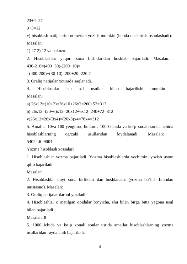 23+4=27
 
9+3=12
 
v) hisoblash natijalarini nomerlab yozish mumkin (bunda tekshirish osonlashadi). 
Masalan:
 
1) 27 2) 12 va hakozo. 
2.  Hisoblashlar  yuqori  xona  birliklaridan  boshlab  bajariladi.  Masalan:  
430-210=(400+30)-(200+10)=
 
=(400-200)+(30-10)=200+20=220 7 
3. Oraliq natijalar xotirada saqlanadi. 
4.  Hisoblashlar  har  xil  usullar  bilan  bajarilishi  mumkin.
 
Masalan:
 
a) 26x12=(10+2)=26x10+26x2=260+52=312 
b) 26x12=(20+6)x12=20x12+6x12=240+72=312 
v)26x12=26x(3x4)=(26x3)x4=78x4=312
 
5. Amallar 10va 100 yengilroq hollarda 1000 ichida va ko‘p xonali sonlar ichida
hisoblashlarning
 
og‘zaki
 
usullaridan
 
foydalanadi.
 
Masalan:
 
54024:6=9004 
Yozma hisoblash xossalari 
1. Hisoblashlar yozma bajariladi. Yozma hisoblashlarda yechimini yozish ustun
qilib bajariladi. 
Masalan:
 
2.  Hisoblashlar  quyi  xona  birliklari  dan  boshlanadi.  (yozma  bo‘lish  binodan
mustasno). Masalan: 
3. Oraliq natijalar darhol yoziladi. 
4. Hisoblashlar o‘rnatilgan qoidalar bo‘yicha, shu bilan birga bitta yagona usul
bilan bajariladi. 
Masalan: 8 
5.  1000  ichida  va  ko‘p  xonali  sonlar  ustida  amallar  hisoblashlarning  yozma
usullaridan foydalanib bajariladi: 
5
