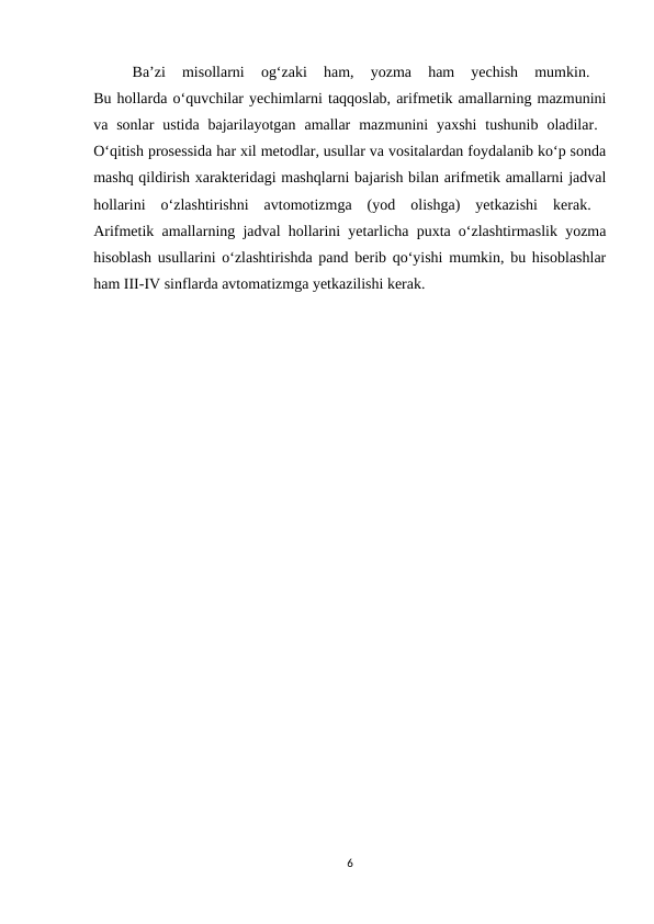 Ba’zi  misollarni  og‘zaki  ham,  yozma  ham  yechish  mumkin.
 
Bu hollarda o‘quvchilar yechimlarni taqqoslab, arifmetik amallarning mazmunini
va sonlar  ustida  bajarilayotgan  amallar  mazmunini  yaxshi  tushunib  oladilar.  
O‘qitish prosessida har xil metodlar, usullar va vositalardan foydalanib ko‘p sonda
mashq qildirish xarakteridagi mashqlarni bajarish bilan arifmetik amallarni jadval
hollarini  o‘zlashtirishni  avtomotizmga  (yod  olishga)  yetkazishi  kerak.  
Arifmetik amallarning jadval hollarini yetarlicha puxta o‘zlashtirmaslik yozma
hisoblash usullarini o‘zlashtirishda pand berib qo‘yishi mumkin, bu hisoblashlar
ham III-IV sinflarda avtomatizmga yetkazilishi kerak. 
6
