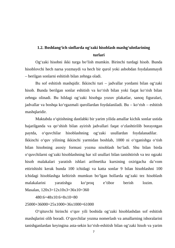 1.2. Boshlang‘ich sinflarda og‘zaki hisoblash mashg‘ulotlarining
turlari
Og‘zaki hisobni ikki turga bo‘lish mumkin. Birinchi turdagi hisob. Bunda
hisoblovchi hech narsa yozmaydi va hech bir qurol yoki asbobdan foydalanmaydi
– berilgan sonlarni eshitish bilan zehnga oladi. 
Bu sof eshitish mashqidir. Ikkinchi turi – jadvallar yordami bilan og‘zaki
hisob. Bunda berilgan sonlar eshitish va ko‘rish bilan yoki faqat ko‘rish bilan
zehnga olinadi. Bu  hildagi  og‘zaki  hisobga yozuv plakatlar, sanoq  figuralari,
jadvallar va boshqa ko‘rgazmali qurollardan foydalaniladi. Bu – ko‘rish – eshitish
mashqlaridir. 
Maktabda o‘qitishning dastlabki bir yarim yilida amallar kichik sonlar ustida
bajarilganda va qo‘shish bilan ayirish jadvallari faqat o‘zlashtirilib borayotgan
paytda,  o‘quvchilar  hisoblashning  og‘zaki  usullardan  foydalanadilar.
 
Ikkinchi o‘quv yilining ikkinchi yarmidan boshlab, 1000 ni o‘rganishga o‘tish
bilan  hisobning  asosiy  formasi  yozma  nisoblash  bo‘ladi.  Shu  bilan  birda
o‘quvchilarni og‘zaki hisoblashning har xil usullari bilan tanishtirish va tez ogzaki
hisob  malakalari  yaratish  ishlari  arifmetika  kursining  oxirigacha  da’vom
ettirishishi  kerak bunda 100 ichidagi va katta sonlar 9  bilan hisoblashni  100
ichidagi hisoblashga  keltirish mumkun bo‘lgan hollarda og‘zaki  tez hisoblash
malakalarini
 
yaratishga
 
ko‘proq
 
e’tibor
 
berish
 
lozim.
 
Masalan, 120x3=12x10x3=36x10=360 
480:6=48x10:6=8x10=80
 
25000+36000=25x1000+36x1000=61000 
O‘qituvchi birinchi o‘quv yili boshida og‘zaki hisoblashdan sof eshitish
mashqlarini olib boradi. O‘quvchilar yozma nomerlash va amallarning ishoralarini
tanishganlardan keyingina asta-sekin ko‘rish-eshitish bilan og‘zaki hisob va yarim
7
