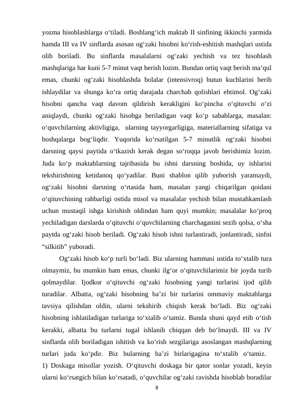 yozma hisoblashlarga o‘tiladi. Boshlang‘ich maktab II sinfining ikkinchi yarmida
hamda III va IV sinflarda asosan og‘zaki hisobni ko‘rish-eshitish mashqlari ustida
olib  boriladi.  Bu  sinflarda  masalalarni  og‘zaki  yechish  va  tez  hisoblash
mashqlariga har kuni 5-7 minut vaqt berish lozim. Bundan ortiq vaqt berish ma’qul
emas, chunki og‘zaki hisoblashda bolalar (intensivroq) butun kuchlarini berib
ishlaydilar va shunga ko‘ra ortiq darajada charchab qolishlari ehtimol. Og‘zaki
hisobni  qancha  vaqt  davom  qildirish  kerakligini  ko‘pincha  o‘qituvchi  o‘zi
aniqlaydi, chunki  og‘zaki  hisobga  beriladigan  vaqt  ko‘p sabablarga,  masalan:
o‘quvchilarning aktivligiga,  ularning tayyorgarligiga, materiallarning sifatiga va
boshqalarga  bog‘liqdir.  Yuqorida  ko‘rsatilgan  5-7  minutlik  og‘zaki  hisobni
darsning qaysi paytida o‘tkazish kerak degan so‘roqqa javob berishimiz lozim.
Juda  ko‘p  maktablarning  tajribasida  bu  ishni  darsning  boshida,  uy  ishlarini
tekshirishning  ketidanoq  qo‘yadilar.  Buni  shablon  qilib  yuborish  yaramaydi,
og‘zaki  hisobni  darsning  o‘rtasida  ham,  masalan  yangi  chiqarilgan  qoidani
o‘qituvchining rahbarligi ostida misol va masalalar yechish bilan mustahkamlash
uchun mustaqil ishga kirishish oldindan ham quyi mumkin; masalalar ko‘proq
yechiladigan darslarda o‘qituvchi o‘quvchilarning charchaganini sezib qolsa, o‘sha
paytda og‘zaki hisob beriladi. Og‘zaki hisob ishni turlantiradi, jonlantiradi, sinfni
“silkitib” yuboradi. 
Og‘zaki hisob ko‘p turli bo‘ladi. Biz ularning hammasi ustida to‘xtalib tura
olmaymiz, bu mumkin ham emas, chunki ilg‘or o‘qituvchilarimiz bir joyda turib
qolmaydilar.  Ijodkor  o‘qituvchi  og‘zaki  hisobning  yangi  turlarini  ijod  qilib
turadilar.  Albatta,  og‘zaki  hisobning  ba’zi  bir  turlarini  ommaviy  maktablarga
tavsiya  qilishdan  oldin,  ularni  tekshirib  chiqish  kerak  bo‘ladi.  Biz  og‘zaki
hisobning ishlatiladigan turlariga to‘xtalib o‘tamiz. Bunda shuni qayd etib o‘tish
kerakki,  albatta  bu  turlarni  tugal  ishlanib  chiqqan  deb  bo‘lmaydi.  III  va  IV
sinflarda olib boriladigan ishitish va ko‘rish sezgilariga asoslangan mashqlarning
turlari  juda  ko‘pdir.  Biz  bularning  ba’zi  birlarigagina  to‘xtalib  o‘tamiz.  
1) Doskaga misollar yozish. O‘qituvchi doskaga bir qator sonlar yozadi, keyin
ularni ko‘rsatgich bilan ko‘rsatadi, o‘quvchilar og‘zaki ravishda hisoblab boradilar
8
