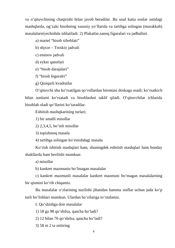 va o‘qituvchining chaqirishi bilan javob beradilar. Bu usul katta sonlar ustidagi
mashqlarda, og‘zaki hisobning xususiy yo‘llarida va tartibga solingan (murakkab)
masalalarniyechishda ishlatiladi. 2) Plakatlar,sanoq figuralari va jadballari. 
a) martel “hisob siferblati” 
b) shjxor – Troskiy jadvali 
c) eminov jadvali 
d) eyker qatorlari 
e) “hisob darajalari” 
f) “hisob feguralri” 
g) Qiziqarli kvadratlar 
O‘qituvchi shu ko‘rsatilgan qo‘rollardan birontasi doskaga osadi; ko‘rsatkich
bilan  sonlarni  ko‘rsatadi  va  hisoblashni  taklif  qiladi.  O‘qituvchilar  ichlarida
hisoblab oladi qo‘llarini ko‘taradilar. 
Eshitish mashqkarining turlari; 
1) bir amalli misollar 
2) 2,3,4,5, bo‘inli misollar 
3) topishmoq masala 
4) tartibga solingan ko‘rinishdagi masala 
Ko‘rish ishitish mashqlari ham, shuningdek eshitish mashqlari ham bunday
shakllarda ham berilishi mumkun: 
a) misollar 
b) kankret mazmunin bo‘lmagan masalalar 
c) kankret mazmunli masalalar  kankret mazmuni bo‘magan masalalarning
bir qismini ko‘rib chiqamiz.
Bu masalalar o‘zlarining tuzilishi jihatidan hamma sinflar uchun juda ko‘p
turli bo‘lishlari mumkun. Ulardan ba’zilariga to‘xtalamiz. 
I. Qo‘shishga doir masalalar 
1) 18 ga 98 qo‘shilsa, qancha bo‘ladi? 
2) 12 bilan 76 qo‘shilsa, qancha bo‘ladi? 
3) 58 ni 2 ta orttiring 
9

